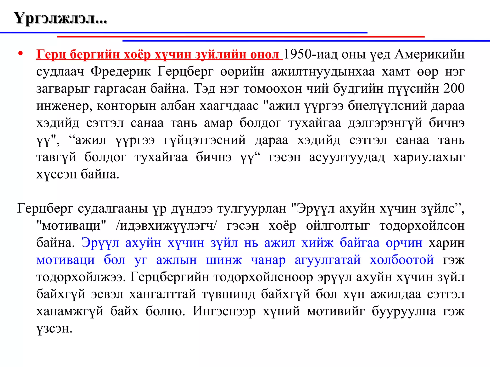 Герц бергийн хоёр хүчин зуйлийн онол  1950-иад оны үед Америкийн судлаач Фредерик  Г ерцберг өөрийн ажилтнуудынхаа хамт  өө р нэг загварыг гаргасан байна. Тэд нэг томоохон чий будгийн пүүсийн 200 инженер, конторын албан хаагчд аа с "ажил үүргээ биелүүлсний дараа хэдийд сэтгэл санаа тань амар болдог ту хайгаа  дэлгэрэнгүй бичнэ үү", “ а жил үүргээ гүйцэтгэсний дараа хэдийд сэтгэл  с анаа тань тавгүй болдог тухайгаа бичнэ үү“   гэсэн асуултуудад хариулахыг хүс сэн  байна.   Герцберг судалгааны үр дүндээ тулгуурлан "Эрүүл axy й н хүчин зүйлс”, "мотиваци" /идэвхижүүлэгч/ гэсэн хоёр ойлголтыг тодорхой л сон байна.  Эрүүл ахуйн хүчин зүйл нь ажил хийж байгаа орчин  харин   мотиваци  бол уг ажлын шинж чанар агуулгатай холбоотой  гэж тодорхойлжээ .  Герцбергийн тодорхойлсноор эрүүл ахуйн хүчин зүйл байхгүй эсвэл хангалттай т ү вшинд байхгүй бол хүн ажилдаа сэтгэл хана м жгүй байх болно. Ингэснээр хүний  м отивийг бууруулна гэж үзсэн. Үргэлжлэл...  