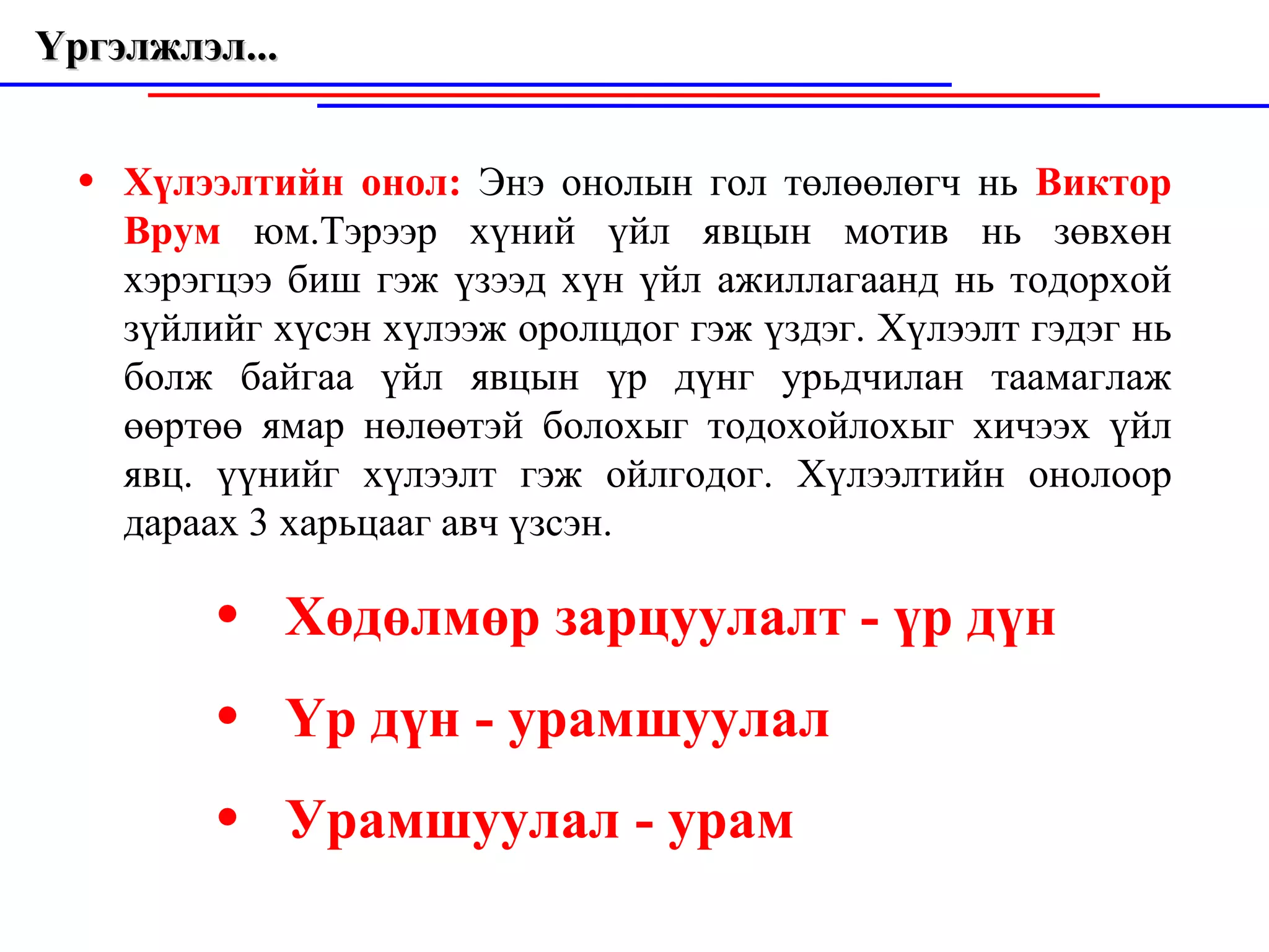 Үргэлжлэл...  Хүлээлтийн онол:  Энэ онолын гол төлөөлөгч нь  Виктор Врум  юм.Тэрээр  х үний үйл явцын мотив нь зөвхөн хэрэгцээ биш гэж үзээд хүн үйл ажиллагаанд нь тодорхой зүйлийг хүсэн хүлээж оролцдог гэж ү з дэг. Хүлээлт гэдэг нь болж байгаа үйл явцын үр дүнг урьдчилан таамаглаж  ө өртөө ямар н ө лөөтэй болохыг тодохойлохыг хичээх үйл явц. үүнийг хүлэ э лт гэж ойлгодог. Хүлээлтийн онолоор дараах 3 харьцааг авч үзс э н. Хөдөлм ө р зарцуулалт   - үр дүн Ү р дүн -   урамшуулал У рамшуулал   -   ур а м 
