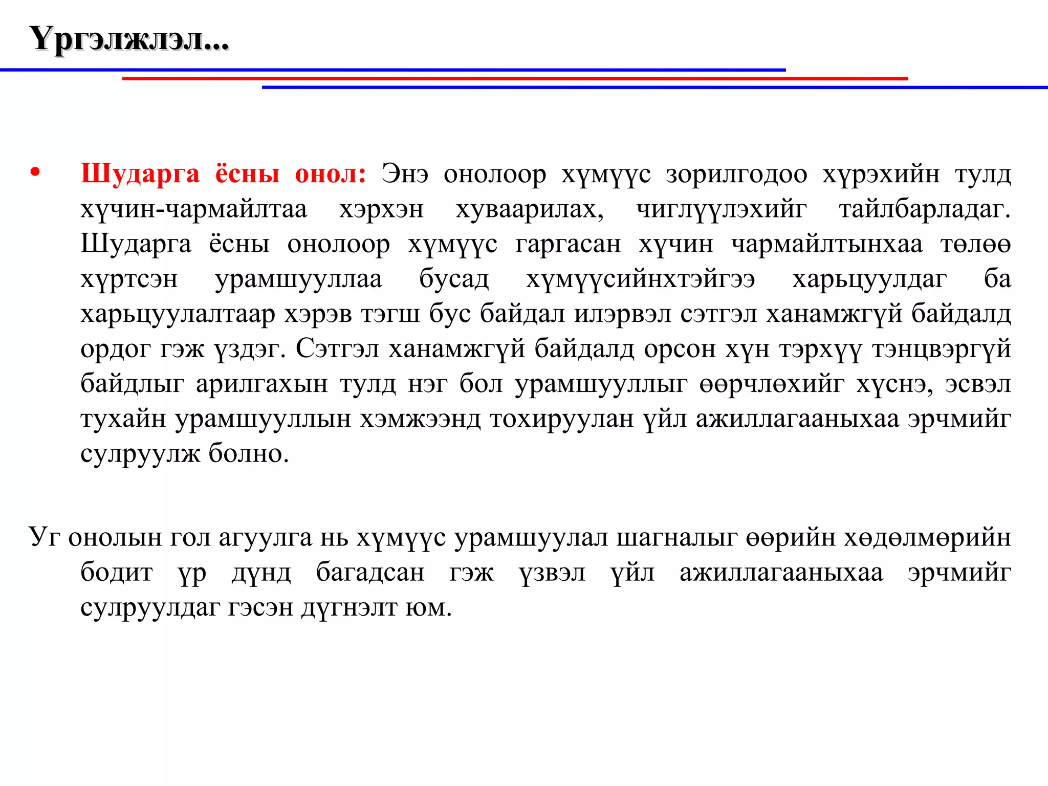 Үргэлжлэл...  Шударга ёсны онол:  Энэ онолоор хүм ү үс зорилгодоо хүрэхийн тулд хүчин-чармайлтаа хэрхэн хуваарилах, чиглүүлэхийг тайлбарладаг. Шударга ёсны онолоор хүмүүс гаргасан х ү чин чармайлтынхаа төлө ө  хүртсэн урамшууллаа бусад хүмүүсийнхтэйгээ харьцуулдаг ба харьцу у лалта а р хэрэв тэгш бус б а йдал илэр в эл сэтгэл ханамжгүй байдалд ордог гэж үздэг. Сэтгэл ханамжг ү й байдалд орсон хүн тэрхүү  т энцвэргүй байдлыг арилгахын тулд нэг бол урамшууллыг өөрчлөхийг хүснэ, эсвэл тухайн урамшууллын хэмжээнд тохируулан үйл ажиллагааныхаа эрчмийг сулруулж болно. Уг онолын гол агуулга нь хүмүүс урамшуул а л ш а гналыг өөрийн хөдөлмөрийн бодит үр дүнд багадсан гэж үзвэл үйл ажилл а гааныха а  эрчмийг сулруулд а г гэсэн дүгнэлт юм. 