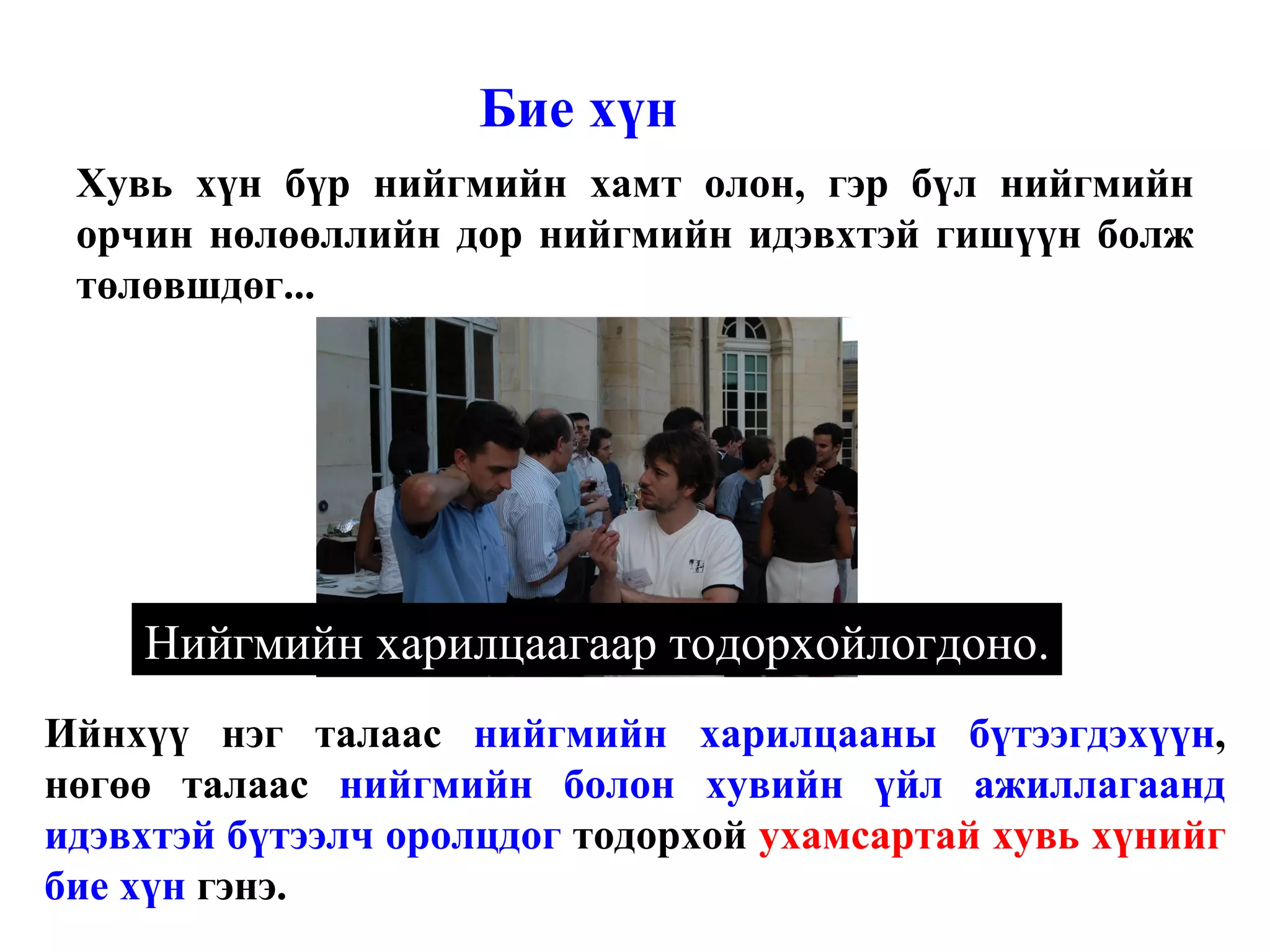 Бие хүн Хувь хүн бүр нийгмийн хамт олон, гэр бүл нийгмийн орчин нөлөөллийн дор нийгмийн идэвхтэй гишүүн болж төлөвшдөг... Ийнхүү нэг талаас  нийгмийн харилцааны бүтээгдэхүүн , нөгөө талаас  нийгмийн болон хувийн үйл ажиллагаанд идэвхтэй бүтээлч оролцдог  тодорхой  ухамсартай хувь хүнийг  бие хүн  гэнэ.  Нийгмийн харилцаагаар тодорхойлогдоно. 