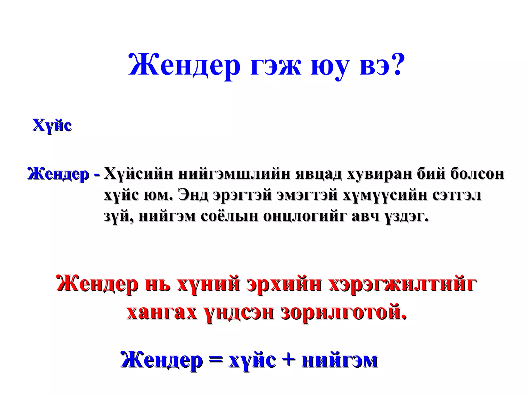 Жендер гэж юу вэ? Хүйс Жендер -  Хүйсийн нийгэмшлийн явцад хувиран бий болсон хүйс юм. Энд эрэгтэй эмэгтэй хүмүүсийн сэтгэл зүй, нийгэм соёлын онцлогийг авч үздэг. Жендер нь хүний эрхийн хэрэгжилтийг хангах үндсэн зорилготой. Жендер = хүйс + нийгэм 