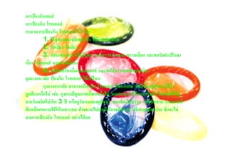 การปองกันเอดส
การปองกัน โรคเอดส
เราสามารถปองกัน โรคเอดส ได โดย
           1. ใชถุงยางอนามัยทุกครั้ง ที่มีเพศสัมพันธ
           2. รักเดียว ใจเดียว
           3. กอนแตงงาน หรือมีบุตร ควรตรวจรางกาย ตรวจเลือด และขอรับคําปรึกษา
เรื่อง โรคเอดส จากแพทยกอน
           4. งดดื่มเครื่องดื่มแอลกอฮอล และงดใชสารเสพติดทุกชนิด
ถุงยางอนามัย ปองกัน โรคเอดส ไดแคไหน
           ถุงยางอนามัย สามารถปองกัน โรคเอดส ไดแนนอน ทั้งนี้ขึ้นอยูกับการใชวา
ถูกตองหรือไม เชน ถุงยางมีคุณภาพดีพอหรือไม หมดอายุการใชงานหรือยัง โดยปกติใหดู
จากวันผลิตไมเกิน 3 ป หรือดูวันหมดอายุที่ซอง ซองตองไมชํารุด หรือฉีกขาด นอกจากนี้
ตองเลือกขนาดใชใหเหมาะสม ถาขนาดไมพอดี ก็อาจฉีดขาด หรือหลุดออกงาย ซึ่งจะไม
สามารถปองกัน โรคเอดส อยางไดผล
 