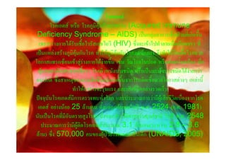 โรคเอดส
       โรคเอดส หรือ โรคภูมิคุมกันบกพรอง (Acquired Immune
 Deficiency Syndrome – AIDS) เปนกลุมอาการเจ็บปวยที่เกิดขึ้น
  เพราะรางกายไดรับเชื้อไวรัสเอชไอวี (HIV) ซึ่งจะเขาไปทําลายเม็ดเลือดขาว ที่
เปนแหลงสรางภูมิคุมกันโรค ทําใหภูมิคุมกันโรคลดนอยลง จึงทําใหติดเชื้อโรคฉวย
โอกาสแทรกซอนเขาสูรางกายไดงายขึ้น เชน วัณโรคในปอด หรือตอมน้ําเหลือง เยื่อ
 หุมสมองอักเสบจากเชื้อรา โรคผิวหนังบางชนิด หรือเปนมะเร็งบางชนิดไดงายกวา
คนปกติ ซึ่งสาเหตุของการเสียชีวิตมักเกิดขึ้นจากโรคติดเชื้อฉวยโอกาสตางๆ เหลานี้
                  ทําใหอาการจะรุนแรง และเสียชีวิตอยางรวดเร็ว
ปจจุบันโรคเอดสมีการตรวจพบทั่วโลก และประมาณการวามีผูเสียชีวิตเนื่องจากโรค
 เอดส อยางนอย 25 ลานคน ตั้งแตถูกคนพบในป พ.ศ. 2524 (ค.ศ. 1981)
นับเปนโรคที่มีอันตรายสูงโรคหนึ่งของประวัติศาสตรมนุษยชาติ ในป พ.ศ. 2548
    ประมาณการวามีผูติดโรคเอดสประมาณ 3.1 ลานคน(ระหวาง 2.8 – 3.6
 ลาน) ซึ่ง 570,000 คนของผูปวยโรคเอดสเปนเด็ก (UNAIDS, 2005)
 