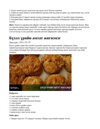 1. Гадил жимснүүдээ хальсалж хэд хэдэн хэсэг болгон хэрчинэ.
2. Хэрчсэн гадил жимсээ холигчийнхоо аяганд хийгээд дээр нь крем, сүү, ваниллины охь, элсэн
чихэрээ хийнэ.
3. Блендерээрээ 2 минут орчим холиод хуванцар саванд хийж 12 цагийн турш хөлдөөнө.
4. Хөлдөөгчнөөс зайрмагаа гаргаад 10-15 минут тасалгааны температурт байлгасны дараа
олгоно.
Жич: Хэрэв та карамелтай зайрмаг хийхийг хүсч байвал бор элсэн чихэр ашиглаж болно. Мөн
та гадилын оронд манго жимсийг ч мөн адил хэрчээд хэрэглэж болох юм. Орцонд энэ мэтчилэн
шоколад, жигнэмэгний үртэс гэх мэт өөрийн дуртай амттаныг оролцуулаарай. Бүтээлч
сэтгэлгээгээр та энэ дэлхийн хамгийн амттай зайрмагийг хийж болно.


Бүхэл үрийн амтат жигнэмэг
Хоол хүнс | 2011 / 05 / 07
Бүхэл үрийн гурил бол хүний гэдэсний гүрвэлзэх хөдөлгөөнийг сайжруулж, биед
хуримтлуулагдсан хорт бодисыг гадагшлуулна. Цагаан гурилан бүтээгдэхүүн идвэл таргална
гэсэн айдастай явдаг бүсгүйчүүдэд дараах хийхэд хялбар бөгөөд амтат жигнэмэг нэн сайн
тохирно.




Найрлага
• 1 аяга цөцгийн тос эсвэл маргарин
• 1 1/2 аяга элсэн чихэр
• 2 ширхэг өндөгний хутгасан бэлдэц
• 1 аяга бурам
• 4 аяга бүхэл үрийн гурил
• 1 хоолны халбага сода
• 2 цайны халбага дрожж
• чимэглэхэд 1 аяга элсэн чихэр
Хийх арга
1. Шарах шүүгээг 175 градуст халаана. Шарах шүүгээний тавцанг тосло.
 