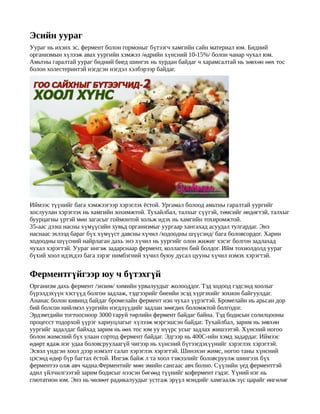 Эсийн уураг
Уураг нь ихэнх эс, фермент болон гормоныг бүтээгч хамгийн сайн материал юм. Бидний
организмын хүлээж авах уургийн хэмжээ /өдрийн хүнсний 10-15%/ болон чанар чухал юм.
Амьтны гаралтай уураг бидний биед шингэх нь хурдан байдаг ч харамсалтай нь зөвхөн өөх тос
болон холестеринтэй нэгдсэн нэгдэл хэлбэрээр байдаг.




Иймээс түүнийг бага хэмжээгээр хэрэглэх ёстой. Ургамал болоод амьтны гаралтай уургийг
хослуулан хэрэглэх нь хамгийн зохимжтой. Тухайлбал, талхыг сүүтэй, төмсийг өнд өгтэй, талхыг
буурцагны үртэй мөн загасыг гоймонтой хольж идэх нь хамгийн тохиромжтой.
35-аас дээш насны хүмүүсийн хувьд организмыг уургаар хангахад асуудал тулгардаг. Энэ
наснаас эхлээд бараг бүх хүмүүст давсны хүчил /ходоодны шүүсэнд/ бага боловсордог. Харин
ходоодны шүүсний найрлаган дахь энэ хүчил нь уургийг олон жижиг хэсэг болгон задлахад
чухал хэрэгтэй. Уураг ингэж задарснаар фермент, коллаген бий болдог. Ийм тохиолдолд уураг
бүхий хоол идэхдээ бага зэрэг нимбэгний хүчил буюу дусал цууны хүчил нэмэх хэрэгтэй.


Ферментгүйгээр юу ч бүтэхгүй
Организм дахь фермент /энзим/ химийн урвалуудыг жолооддог. Тэд ходоод гэдсэнд хоолыг
бүрэлдэхүүн хэсгүүд болгон задлаж, тэдгээрийг биеийн эсэд хүргэхийг зохион байгуулдаг.
Ананас болон кивинд байдаг бромелайн фермент нэн чухал үүрэгтэй. Бромелайн нь арьсан дор
бий болсон нийлмэл уургийн нэгдлүүдийг задлан зөөгдөх боломжтой болгодог.
Эрдэмтдийн тогтоосноор 3000 гаруй төрлийн фермент байдаг байна. Тэд бодисын солилцооны
процесст тодорхой үүрэг хариуцлагыг хүлээж мэргэшсэн байдаг. Тухайлбал, зарим нь зөвхөн
уургийг задалдаг байхад зарим нь өөх тос юм уу нүүрс усыг задлах жишээтэй. Хүнсний ногоо
болон жимсний бүх улаан сортод фермент байдаг. Эдгээр нь 400С-ийн хэмд задардаг. Иймээс
өдөрт ядаж нэг удаа боловсруулаагүй чигээр нь хүнсний бүтээгдэхүүнийг хэрэглэх хэрэгтэй.
Эсвэл үндсэн хоол дээр нэмэлт салат хэрэглэх хэрэгтэй. Шинэхэн жимс, ногоо таны х үнсний
цэсэнд өдөр бүр багтах ёстой. Ингэж байж л та хоол тэжээлийг боловсруулж шингээх бүх
ферментээ олж авч чадна.Ферментийг мөн эмийн сангаас авч болно. Сүүлийн үед ферменттэй
адил үйлчилгээтэй зарим бодисыг нээсэн бөгөөд түүнийг кофермент гэдэг. Үүний нэг нь
глютатион юм. Энэ нь чөлөөт радикалуудыг устгаж эрүүл мэндийг хамгаалж зүс царайг өнгөл өг
 