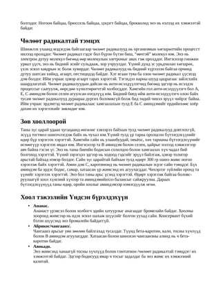 болгодог. Ногоон байцаа, брюссель байцаа, цэцэгт байцаа, брокколид энэ нь нэлээд их хэмжээтэй
байдаг.


Чөлөөт радикалтай тэмцэх
Шинжлэх ухаанд мэдэгдэж байгаагаар чөлөөт радикалууд нь организмын хөгшрөлтийн процесст
нилээд оролцдог. Чөлөөт радикал гэдэг бол бүрэн бүтэн биш, “өвчтэй” молекул юм. Энэ нь
электрон дутуу молекул бөгөөд өөр молекулын элетроныг авах гэж оролддог. Ингэснээр гинжин
урвал үүсч, энэ нь бидний эсийг сульдааж, хор учруулдаг. Үүний дүнд эс урьдчилан хөгшрөх,
үхэх эсвэл хавдрын эс болж хувирдаг. Чөлөөт радикалууд нь бидний хүрээлэн байгаа орчинд
дутуу шатсан хийнд, агаарт, пестицидэд байдаг. Хэт ягаан туяа ба озон чөлөөт радикал үүсэхэд
дэм болдог. Ийм учраас цэвэр агаарт гарах хэрэгтэй. Тэгэхдээ нарны шууд цацрагаас зайлсхийх
шаардлагатай. Чөлөөт радикалуудын дайсан нь анти-исэлдүүлэгчид бөгөөд эдгээр нь исэлдэх
процессыг саатуулж, өөрсдөө хүчилтөрөгчтэй холбогддог. Хамгийн гол анти-исэлдүүлэгч бол А,
Е, С аминдэм болон селен агуулсан нэгдлүүд юм. Бидний биед ийм анти-исэлдүүлэгч олон байх
тусам чөлөөт радикалууд дураараа дургих боломжгүй болж бид төдий чинээ эрүүл чийрэг байна.
Ийм учраас эрдэмтэд чөлөөт радикалаас хамгаалахын тулд Е ба С аминдэмийг ердийнхөөс хоёр
дахин их хэрэглэхийг зөвлөдөг юм.


Зөв хооллоорой
Таны зүс царай удаан хугaцаанд өнгөлөг хэвээрээ байхын тулд чөлөөт радикалууд довтлохгүй,
эсүүд тогтмол шинэчлэгдэж байх нь чухал юм.Үүний тулд үр тариа оролцсон бүтээгдэхүүнийг
өдөр бүр хэрэглэх хэрэгтэй. Хамгийн сайн нь улаанбуудай, овъёос, хөх тарианы бүтээгдэх үүнийг
өглөөгүүр хэрэглэх явдал юм. Ингэснээр та В аминдэм болон селен, цайрыг нэлээд хэмжээгээр
авч байна гэсэн үг. Энэ нь таны биеийн бодисын солилцоо болон хамгаалах хүч чадал бий
болгоход хэрэгтэй. Үүний зэрэгцээ эдгээр нь ходоод гэдсийг эрүүл байлгаж, цэвэр толигор
арьстай байхад нэмэр болдог. Сайн зүс царайтай байхын тулд өдөрт 300 гр шинэ жимс ногоо
хэрэглэж байх хэрэгтэй. Амин дэм С, каротиноид нь чөлөөт радикалын эсрэг сайн тэмцдэг. Б үх
аминдэм ба эрдэс бодис, самар, хатаасан үр жимсэнд их агуулагддаг. Чихэрлэг зүйлийн оронд та
үүнийг хэрэглэх хэрэгтэй. Энэ бол таны арьс үсэнд хэрэгтэй. Өд өрт хэрэглэж байгаа боловс-
руулаагүй хоол хүнсний хүчээр та аминдэмийнхээ балансыг сайжруулна. Дараах
бүтээгдэхүүнүүд таны өдөр, оройн хоолыг аминдэмээр нэмэгдүүлж өгнө.


Хоол тэжээлийн Үндсэн бүрэлдэхүүн
   • Ананас.
     Ананаст үрэвсэл болон холбогч эдийн хатуурлыг анагаадаг бромелайн байдаг. Хоолны
     хооронд жимсээр нь идэх эсвэл шахаж шүүсийг болгон уухад сайн. Консервант бүхий
     бэлэн шүүсэнд энэ бромалейн байдаггүй.
   • Абрикос/чангаанз/.
     Чангаанз арьсыг уян зөөлөн байлгахад тусалдаг. Түүнд бета-каротин, кали, тосны хүчлүүд
     болон В аминдэм агуулагддаг. Хатаасан болон шинэхэн чангаанзны алинд нь ч бета-
     каротин байдаг.
   • Авокадо.
     Энэ жимсэнд ханаагүй тосны хүчлүүд болон глютатион /чөлөөт радикалтай тэмцдэг/ их
     хэмжээтэй байдаг. Эдгээр бодисууд ямар ч тосыг задалдаг ба энэ жимс их хэмжээний
     калитай.
 