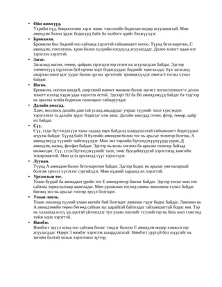 • Ойн жимсүүд.
  Үхрийн нүд, бөөрөлзгөнө зэрэг жимс тэжээлийн бодисын өндөр агууламжтай. Мөн
  аминдэм болон эрдэс бодисууд байх ба холбогч эдийг бэхжүүлдэг.
• Брокколи.
  Брокколи бол бидний гоо сайханд хэрэгтэй гайхамшигт ногоо. Түүнд бета-каротин, С
  аминдэм, глютатион, хром болон хүхрийн нэгдлүүд агуулагддаг. Долоо хоногт ядаж нэг
  хэрэглэх хэрэгтэй.
• Загас.
  Загасанд магни, төмөр, цайрын зэрэгцээгээр селен их агуулагдсан байдаг. Эдгээр
  элементүүд хүрээлэн буй орчны хорт бодисуудаас биднийг хамгаалдаг. Бүх загасанд
  амархан шингэдэг уураг болон цусны эргэлтийг эрчимжүүлдэг омега-3 тосны хүчил
  байдаг.
• Ногоо.
  Брокколи, ногоон вандуй, ширээний навчит манжин болон өргөст ногоо/шпинат/-г долоо
  хоногт нэлээд хэдэн удаа хэрэглэх ёстой. Эдгээрт В2 ба В6 аминдэмүүд байдаг ба тэдгээр
  нь арьсны эсийн бодисын солилцоог сайжруулдаг.
• Далайн амьтад.
  Хавч, моллюск далайн давстай усанд амьдардаг учраас түүнийг хоол хүнсэндээ
  хэрэглэвэл та далайн эрдэс бодисыг олж авна. Далайн амьтдад селен, фтор, төмөр, цайр
  их байдаг.
• Сүү.
  Сүү, сүүн бүтээгдэхүүн таны гадаад төрх байдалд шаардлагатай гайхамшигт бодисуудыг
  агуулж байдаг. Түүнд байх В бүлгийн аминдэм болон тос нь арьсыг толигор болгож, А
  аминдэмүүд түүнийг чийгшүүлдэг. Мөн энэ төрлийн бүтээгдэхүүнүүдэд уураг, Д
  аминдэм, кальц, фосфат байдаг. Эдгээр нь ясны хөгжил ба арьсны толигор байхад
  нөлөөлдөг. Сүү, сүүн бүтээгдэхүүнийг талх, төмс бууцайнуудтай хэрэглэхэд хамгийн
  тохиромжтой. Мөн үсээ арчлахад сүүг хэрэглэдэг.
• Лууван.
  Түүнд А аминдэм болон бета-каротин байдаг. Эдгээр бодис нь арьсыг уян налархай
  болгож үрчлээ үүсэхээс сэргийлдэг. Мөн нүдний хараанд их хэрэгтэй.
• Ургамлын тос.
  Улаан буудай ба авокадын үрийн тос Е аминдэмээр баялаг байдаг. Эдгээр тосыг мөн гоо
  сайхны зориулалтаар ашигладаг. Мөн ургамлын тосонд гамма линолины хүчил байдаг
  бөгөөд энэ нь арьсыг гөлгөр эрүүл болгодог.
• Улаан лооль.
  Улаан лоолинд түүний улаан өнгийг бий болгодог лаконин гэдэг бодис байдаг. Лаконин нь
  А аминдэмийн төрөл бөгөөд сайхан зүс царайтай байлгадаг гайхамшигтай бодис юм. Тэр
  нь халаахад илүү үр дүнтэй үйлчилдэг тул улаан лоолийг түүхийгээр нь биш шөл сүмсэнд
  хийж идэх хэрэгтэй.
• Нимбэг.
  Нимбэгт эрүүл мэнд гоо сайхны билиг тэмдэг болсон С аминдэм өндөр хэмжээгээр
  агуулагддаг. Өдөрт 3 нимбэг хэрэглэх шаардлагатай. Нимбэгт дургүй бол шүүсийг нь
  зөгийн балтай хольж хэрэглэвэл зүгээр.
 