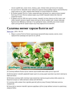 татсан үхрийн мах, улаан лооль, чинжүү, давс, повоор нэмж үргэлжлүүлэн хуурна.
    • 3. Сүмс бэлтгэх: Цөцгийн тосыг хайлуулж гурилаа нэмээд цайвар шаргал өнгөтэй болтол
      хуурч дээр нь сүү, давс, повоор нэмж зөөлөн гал дээр өтгөртөл нь чанана.
    • 4. Лазани зуурмаг бэлтгэх: Гурил, өндөгний шар, ургамлын тос, давсаа хольж зуурмаг
      бэлтгээд 3-4 хэсэг болгон хувааж шарах шүүгээний тэвшний хэмжээтэй, 5мм-ээс
      зузаангүй элдэнэ.
    • 5. Шарах шүүгээг 200 хэм хүртэл халааж, тэвшийг тослоод, ёроолд нь бага зэрэг сүмс
      хийж, шанзыг жигдхэн тараан тавьж дээгүүр нь бяслаг цацаж сүмс, лазани гурилаар
      бүрхэж өгнө. Иймэрхүү маягаар 2-3 үе давхарлан тавьж, хамгийн дээд талын лазани
      гурил дээгүүр бяслаг цацаж шарах шүүгээнд шаргалттал нь жигнэнэ.


Салатны ногоог хэрхэн бэлтгэх вэ?
Хоол хүнс | 2011 / 04 / 01
   1. Ямар ч салатыг бэлтгэх болон хадгалахдаа паалантай юмуу шаазан, шилэн, эсвэл
      зориулалтын хуванцар сав хэрэглэх нь зүйтэй.




2. Салатанд майонез болон соусыг зөвхөн хэрэглэхийн өмнө хийж хутгах хэрэгтэй
3. Ногоон өргөст хэмхийг дөрөвний гурав хүртэл нь усанд дүрж хадгалвал хэд хоног шинээр нь
байлгаж болно.
4. Ногооны салатанд хийх сонгиныг маш жижиглэж хэрчээд шүүрэн дотор хийж дээрээс нь
буцалсан халуун ус хийж шигшвэл сайхан амттай болно.
5. Салатанд хийх алимыг бага зэргийн давстай хүйтэн усанд 10 минут байлгавал өнгө нь
хувирахгүй.
6. Хальстай нь чанасан төмсийг гаргасан даруйдаа хүйтэн усаар зайлвал хальсыг нь арилгахад
амархан байна.
 