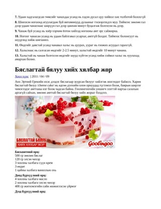 7. Удаан хадгалагдсан төмсийг чанахдаа усанд нь хэдэн дусал цуу хийвэл хөх толботой болохгүй
8. Шинэхэн ногоонд агуулагдаж буй витаминууд дулааныг тэсвэрлэхдээ муу. Тиймээс зөөлөн гал
дээр удаан чанаснаас ширүүн гал дээр цөөхөн минут буцалгаж болгосон нь дээр.
9. Чанаж буй усанд нь хоёр хэрчим ёотон хийхэд ногооны амт эрс сайжирна.
10. Ногоог чанасан усанд нь удаан байлгавал усархаг, амтгүй болдог. Тиймээс болонгуут нь
шүүрэнд хийж шигшинэ.
11. Өндгийг давстай усанд чанавал хальс нь цуурах, уураг нь гоожих асуудал гарахгүй.
12. Хальснаас нь салгасан өндгийг 2-2.5 минут, хальстай өндгийг 10 минут чанана.
13. Хальстай нь чанаж болгосон өндгийг шууд хүйтэн усанд хийж сойвол хальс нь хуулахад
амархан болно.


Бяслагтай бялуу хийх хялбар жор
Хоол хүнс | 2011 / 04 / 09
Анх Эртний Грекийн ихэс дээдэс бяслагаар зуурсан бялууг хийлгэж зооглодог байжээ. Харин
бяслагтай бялуу /cheese cake/ нь өдгөө дэлхийн олон орнуудад түгээмэл болж, баярын ширээг
чимэглэдэг амттаны нэг болж чадсан байна. Гоолингоогийн уншигч эзэгтэй нартаа салахын
аргагүй сайхан, зөөлөн амттай бяслагтай бялуу хийх жорыг бэлдлээ.




Бисквитний орц:
500 гр зөөлөн бяслаг
120 гр элсэн чихэр
3 хоолны халбага сүүн крем
3 өндөг
1 цайны халбага ваниллын охь
Доод бүрхүүлний орц:
4 хоолны халбага масло
2 хоолны халбага элсэн чихэр
400 гр жигнэмэгийн сайн жижиглэсэн үйрмэг
Дээд бүрхүүлний орц:
 