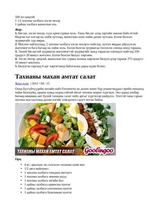 500 мл цөцгий
1 1/2 хоолны халбага элсэн чихэр
1 цайны халбага ваниллын охь
Жор:
1. Бяслаг, элсэн чихэр, сүүн крем гурваа холь. Таны бяслаг дээд зэргийн зөөлөн байх ёстой.
Өндгөө нэг нэгээр нь хийж хутгаад, ваниллын охио хийж дахин хутгана. Бэлэн болсон
зуурмагийг түр амраа.
2. Маслоо хайлуулаад, 2 хоолны халбага элсэн чихэрээ хийгээд, хутгах явцдаа үйрүүлсэн
жигнэмэгээ бага багаар нь хийж холь. Бэлэн болсон зуурмагаа тосолсон хэвэнд жигд тараана.
3. Эхний бяслагтай зуурмагаа жигнэмэгтэй зуурмагийг жигд тараасан хэвэндээ хийгээд 350
градуст 20 минут жигнэнэ. Бэлэн болсон бялууг хөргөнө.
4. Элсэн чихэр, цөцгий, ваниллын охь гурваа холиод хөргөсөн бялуун дээр тарааж 375 градуст
10 минут жигнэнэ.
5. Бялуугаа гаргаад 6 цаг хөргөгчинд байлгасны дараа идэж болно.


Тахианы махан амтат салат
Хоол хүнс | 2011 / 04 / 15
Охид бүсгүйчүүдийн онлайн найз Гоолингоо нь долоо хоног бүр уншигчиддаа гэрийн нөхцөлд
хийж болохуйц, орцны хувьд олдоц сайтай амтат хоолны жорыг хүргэдэг. Энэ удаад хялбар
бөгөөд өвөрмөц амт бүхий тахианы салат хийх аргыг хүргэхээр шийдлээ. Эзэгтэй таны гарын
хоолны жагсаалтанд дахин нэгийг нэмэрлэнэ гэдэгт итгэж байна.




Орц
    •   4 яс, арьснаас нь салгасан тахианы цээж мах
    •   1/2 аяга майоннез
    •   1 хоолны халбага гоньдны амтлагч
    •   1 хоолны халбага лемоны шүүс
    •   1 хоолны халбага зөгийн бал
    •   1 цайны халбага сармисны нунтаг
    •   1 цайны халбага сонгиноны нунтаг
    •   1 цайны халбага базиликны нунтаг
 