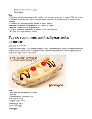 • 3 ширхэг хатуу чанасан өндөг
    • Давс, перец
Жор
1. Тахианы махаа сэрээгээр хүрэхийн төдийд салж унахаар зөөлөртөл нь чанана. /Нэг цаг орчим/
2. Тахианы махаа хөргөж хэрчээд, дээр нь сармис, сонгино, базиликны нунтгаа цацаад дахин
хөргөнө.
3. Тахианы мах чанасан усандаа өндгөө 30 минут чанана.
4. Өндгөө плитканаас аваад хүйтэн усанд хөртөл нь сойно.
5. Өндгөө хэрчиж, тахиан дээрээ нэмнэ.
6. Дээр нь майоннез, лемоны шүүс, зөгийн балаа нэмж хутгана.
7. Салатаа бага зэрэг хөргөөд олгоно.


Гэртээ гадил жимсний зайрмаг хийж
идэцгээе
Хоол хүнс | 2011 / 04 / 22
Зайрмаг хийхийг хэцүү гэж бодож байна уу? Тэгвэл 10-хан минутын дотор амтат гадил жимсний
зайрмаг хийх амархан аргыг толилуулж байна. Шинэхэн бөгөөд ямар ч хүнсний будаг ороогүй
зайрмагийг гэр бүлээрээ амтлаарай.




Орц:
2 аяга крем /кремний шингэн бэлдэц/
2 аяга сүү
2 цайны халбага ваниллины охь
½ аяга элсэн чихэр
3 ширхэг гадил жимс
Хэрэглэгдэх зүйл:
Холигч /блендер/
Хийх арга:
 