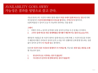 AVAILABILITY GOES AWRY
가능성은 결과를 엉망으로 끌고 간다.
         가능성 휴리스틱: 사건의 사례나 발생 내용이 마음 속에서 쉽게 떠오르는 정도에 의해
         의사결정자가 사건의 발생 확률이나 빈도를 평가하는 주먹구구식 법칙이다.
         (쉽게 떠올릴 수 있어서 조금 더 가능하다 생각하는 것을 발견)

         그래서
         1. 비행기 추락 vs 상어의 공격에서 보통 상어의 공격을 더 큰 문제로 인식한다.
         2. 그러나 쉽게 떠오른 대로 발생확률을 평가했기 때문에 이는 틀린 Heuristic이다.

         대부분의 사람들은 한 사건이 얼마나 쉽게 떠오르는지에 의해 그 사건의 빈도를 추정하
         기 때문에 비행기 추락보다 상어의 공격 소식을 자주 접했다면 실제 발생 빈도와는 상관
         없이 상어의 공격이 더 가능한 일로 생각한다.

         또한 한 사건이 다른 사건보다 발생하기 더 어려울 때, 가능성은 편견 있는 판단을 초래
         할 가능성이 있다.

         1.   한 단어가 K로 시작하는 경우가 많을까?
         2.   아니면 K가 단어의 세 번째 철자인 경우가 많을까?




                                                              4/ 12
 
