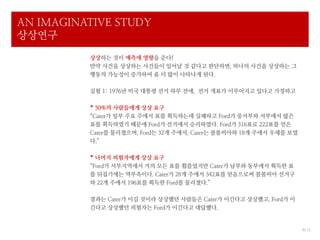 AN IMAGINATIVE STUDY
상상연구
          상상하는 것이 예측에 영향을 준다!
          만약 사건을 상상하는 사건들이 일어날 것 같다고 판단하면, 하나의 사건을 상상하는 그
          행동의 가능성이 증가하여 좀 더 많이 나타나게 된다.

          실험 1: 1976년 미국 대통령 선거 하루 전에, 선거 개표가 이루어지고 있다고 가정하고

          * 50%의 사람들에게 상상 요구
          “Cater가 일부 주요 주에서 표를 획득하는데 실패하고 Ford가 중서부와 서부에서 많은
          표를 획득하였기 때문에 Ford가 선거에서 승리하였다. Ford가 316표로 222표를 얻은
          Cater를 물리쳤으며, Ford는 32개 주에서, Cater는 콜롬비아와 18개 주에서 우세를 보였
          다.”

          * 나머지 피험자에게 상상 요구
          “Ford가 서부지역에서 거의 모든 표를 휩쓸었지만 Cater가 남부와 동부에서 획득한 표
          를 뒤집기에는 역부족이다. Cater가 28개 주에서 342표를 얻음으로써 콜롬비아 선거구
          와 22개 주에서 196표를 획득한 Ford를 물리쳤다.”

          결과는 Cater가 이길 것이라 상상했던 사람들은 Cater가 이긴다고 상상했고, Ford가 이
          긴다고 상상했던 피험자는 Ford가 이긴다고 대답했다.


                                                                     6/ 12
 
