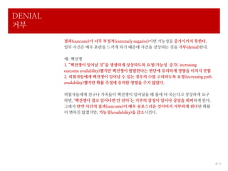 DENIAL
거부
         결과(outcome)가 너무 부정적(extremely negative)이면 가능성을 증가시키지 못한다.
         일부 사건은 매우 혼란을 느끼게 하기 때문에 사건을 상상하는 것을 거부(denial)한다.

         예: 핵전쟁
         1. “핵전쟁이 일어날 것”을 생생하게 상상하도록 요청(가능성 증가; increasing
         outcome availability)했지만 핵전쟁이 발발한다는 판단에 유의하게 영향을 미치지 못함
         2. 피험자들에게 핵전쟁이 일어날 수 있는 경우의 수를 고려하도록 요청(increasing path
         availability)했지만 확률 측정에 유의한 영향을 주지 않았다.

         피험자들에게 친구나 가족들이 핵전쟁이 일어났을 때 불에 타 죽는다고 상상하게 요구
         하면, ‘핵전쟁이 결코 일어나면 안 된다’는 거부의 감정이 일어나 상상을 회피하게 한다.
         그래서 만약 사건의 결과(outcome)이 매우 공포스러운 것이어서 거부하게 된다면 확률
         이 변하진 않겠지만, 가능성(availability)을 감소시킨다.




                                                                     8/ 12
 