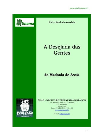 www.nead.unama.br




        Universidade da Amazônia




    A Desejada das
       Gentes



    de Machado de Assis




NEAD – NÚCLEO DE EDUCAÇÃO A DISTÂNCIA
         Av. Alcindo Cacela, 287 – Umarizal
                  CEP: 66060-902
                   Belém – Pará
          Fones: (91) 210-3196 / 210-3181
                www.nead.unama.br

               E-mail: uvb@unama.br




                                                     1
 