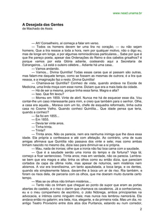 www.nead.unama.br


A Desejada das Gentes
de Machado de Assis



      — Ah! Conselheiro, aí começa a falar em verso.
      — Todos os homens devem ter uma lira no coração, — ou não sejam
homens. Que a lira ressoe a toda a hora, nem por qualquer motivo, não o digo eu,
mas de longe em longe, e por algumas reminiscências particulares... Sabe por que é
que lhe pareço poeta, apesar das Ordenações do Reino e dos cabelos grisalhos? é
porque vamos por esta Glória adiante, costeando aqui a Secretaria de
Estrangeiros... Lá está o outeiro célebre... Adiante há uma casa..
      — Vamos andando.
      — Vamos... Divina Quintília! Todas essas caras que aí passam são outras,
mas falam-me daquele tempo, como se fossem as mesmas de outrora; é a lira que
ressoa, e a imaginação faz o resto. Divina Quintília!
      — Chamava-se Quintília? Conheci de vista, quando andava na Escola de
Medicina, uma linda moça com esse nome. Diziam que era a mais bela da cidade.
      — Há de ser a mesma, porque tinha essa fama. Magra e alta?
      — Isso. Que fim levou?
      — Morreu em 1859. Vinte de abril. Nunca me há de esquecer esse dia. Vou
contar-lhe um caso interessante para mim, e creio que também para o senhor. Olhe,
a casa era aquela... Morava com um tio, chefe de esquadra reformado, tinha outra
casa no Cosme Velho. Quando conheci Quintília... Que idade pensa que teria,
quando a conheci?
      — Se foi em 1855...
      — Em 1855.
      — Devia ter vinte anos.
      — Tinha trinta.
      — Trinta?
      — Trinta anos. Não os parecia, nem era nenhuma inimiga que lhe dava essa
idade. Ela própria a confessava e até com afetação. Ao contrário, uma de suas
amigas afirmava que Quintília não passava dos vinte e sete; mas como ambas
tinham nascido no mesmo dia, dizia isso para diminuir-se a si própria.
      — Mau, nada de ironias; olhe que a ironia não faz boa cama com a saudade.
      — Que é a saudade senão uma ironia do tempo e da fortuna? Veja lá;
começo a ficar sentencioso. Trinta anos; mas em verdade, não os parecia. Lembra-
se bem que era magra e alta; tinha os olhos como eu então dizia, que pareciam
cortados da capa da última noite, mas apesar de noturnos, sem mistérios nem
abismos. A voz era brandíssima, um tanto apaulistada, a boca larga, e os dentes,
quando ela simplesmente falava, davam-lhe à boca um ar de riso. Ria também, e
foram os risos dela, de parceria com os olhos, que me doeram muito durante certo
tempo.
      — Mas se os olhos não tinham mistérios...
      — Tanto não os tinham que cheguei ao ponto de supor que eram as portas
abertas do castelo, e o riso o clarim que chamava os cavaleiros. Já a conhecíamos,
eu e o meu companheiro de escritório, o João Nóbrega, ambos principiantes na
advocacia, e íntimos como ninguém mais; mas nunca nos lembrou namorá-la. Ela
andava então no galarim; era bela, rica, elegante, e da primeira roda. Mas um dia, no
antigo Teatro Provisório entre dois atos dos Puritanos, estando eu num corredor,
                                                                                   2
 