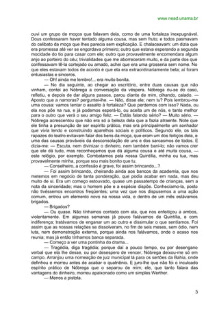www.nead.unama.br


ouvi um grupo de moços que falavam dela, como de uma fortaleza inexpugnável.
Dous confessaram haver tentado alguma cousa, mas sem fruto; e todos pasmavam
do celibato da moça que lhes parecia sem explicação. E chalaceavam: um dizia que
era promessa até ver se engordava primeiro; outro que estava esperando a segunda
mocidade do tio para casar com ele; outro que provavelmente encomendara algum
anjo ao porteiro do céu; trivialidades que me aborreceram muito, e da parte dos que
confessavam tê-la cortejado ou amado, achei que era uma grosseria sem nome. No
que eles estavam todos de acordo é que ela era extraordinariamente bela; aí foram
entusiastas e sinceros.
        — Oh! ainda me lembro!... era muito bonita.
        — No dia seguinte, ao chegar ao escritório, entre duas causas que não
vinham, contei ao Nóbrega a conversação da véspera. Nóbrega riu-se do caso,
refletiu, e depois de dar alguns passos, parou diante de mim, olhando, calado. —
Aposto que a namoras? perguntei-lhe. — Não, disse ele; nem tu? Pois lembrou-me
uma cousa: vamos tentar o assalto à fortaleza? Que perdemos com isso? Nada, ou
ela nos põe na rua, e já podemos esperá-lo, ou aceita um de nós, e tanto melhor
para o outro que verá o seu amigo feliz. — Estás falando sério? — Muito sério. —
Nóbrega acrescentou que não era só a beleza dela que a fazia atraente. Note que
ele tinha a presunção de ser espírito prático, mas era principalmente um sonhador
que vivia lendo e construindo aparelhos sociais e políticos. Segundo ele, os tais
rapazes do teatro evitavam falar dos bens da moça, que eram um dos feitiços dela, e
uma das causas prováveis da desconsolação de uns e dos sarcasmos de todos. E
dizia-me: — Escuta, nem divinizar o dinheiro, nem também bani-lo; não vamos crer
que ele dá tudo, mas reconheçamos que dá alguma cousa e até muita cousa, —
este relógio, por exemplo. Combatamos pela nossa Quintília, minha ou tua, mas
provavelmente minha, porque sou mais bonito que tu.
        — Conselheiro, a confissão é grave, foi assim brincando...?
        — Foi assim brincando, cheirando ainda aos bancos da academia, que nos
metemos em negócio de tanta ponderação, que podia acabar em nada, mas deu
muito de si. Era um começo estouvado, quase um passatempo de crianças, sem a
nota da sinceridade; mas o homem põe e a espécie dispõe. Conhecíamo-la, posto
não tivéssemos encontros freqüentes; uma vez que nos dispusemos a uma ação
comum, entrou um elemento novo na nossa vida, e dentro de um mês estávamos
brigados.
        — Brigados?
        — Ou quase. Não tínhamos contado com ela, que nos enfeitiçou a ambos,
violentamente. Em algumas semanas já pouco falávamos de Quintília, e com
indiferença; tratávamos de enganar um ao outro e dissimular o que sentíamos. Foi
assim que as nossas relações se dissolveram, no fim de seis meses, sem ódio, nem
luta, nem demonstração externa, porque ainda nos falávamos, onde o acaso nos
reunia; mas já então tínhamos banca separada.
        — Começo a ver uma pontinha do drama...
        — Tragédia, diga tragédia; porque daí a pouco tempo, ou por desengano
verbal que ela lhe desse, ou por desespero de vencer, Nóbrega deixou-me só em
campo. Arranjou uma nomeação de juiz municipal lá para os sertões da Bahia, onde
definhou e morreu antes de acabar o quatriênio. E juro-lhe que não foi o inculcado
espírito prático de Nóbrega que o separou de mim; ele, que tanto falara das
vantagens do dinheiro, morreu apaixonado como um simples Werther.
        — Menos a pistola.


                                                                                 3
 