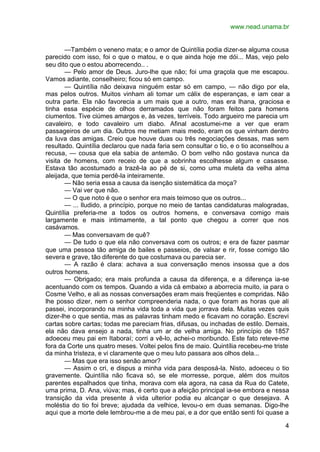 www.nead.unama.br


       —Também o veneno mata; e o amor de Quintília podia dizer-se alguma cousa
parecido com isso, foi o que o matou, e o que ainda hoje me dói... Mas, vejo pelo
seu dito que o estou aborrecendo.. .
       — Pelo amor de Deus. Juro-lhe que não; foi uma graçola que me escapou.
Vamos adiante, conselheiro; ficou só em campo.
       — Quintília não deixava ninguém estar só em campo, — não digo por ela,
mas pelos outros. Muitos vinham ali tomar um cálix de esperanças, e iam cear a
outra parte. Ela não favorecia a um mais que a outro, mas era lhana, graciosa e
tinha essa espécie de olhos derramados que não foram feitos para homens
ciumentos. Tive ciúmes amargos e, às vezes, terríveis. Todo argueiro me parecia um
cavaleiro, e todo cavaleiro um diabo. Afinal acostumei-me a ver que eram
passageiros de um dia. Outros me metiam mais medo, eram os que vinham dentro
da luva das amigas. Creio que houve duas ou três negociações dessas, mas sem
resultado. Quintília declarou que nada faria sem consultar o tio, e o tio aconselhou a
recusa, — cousa que ela sabia de antemão. O bom velho não gostava nunca da
visita de homens, com receio de que a sobrinha escolhesse algum e casasse.
Estava tão acostumado a trazê-la ao pé de si, como uma muleta da velha alma
aleijada, que temia perdê-la inteiramente.
       — Não seria essa a causa da isenção sistemática da moça?
       — Vai ver que não.
       — O que noto é que o senhor era mais teimoso que os outros...
       — ... Iludido, a princípio, porque no meio de tantas candidaturas malogradas,
Quintília preferia-me a todos os outros homens, e conversava comigo mais
largamente e mais intimamente, a tal ponto que chegou a correr que nos
casávamos.
       — Mas conversavam de quê?
       — De tudo o que ela não conversava com os outros; e era de fazer pasmar
que uma pessoa tão amiga de bailes e passeios, de valsar e rir, fosse comigo tão
severa e grave, tão diferente do que costumava ou parecia ser.
       — A razão é clara: achava a sua conversação menos insossa que a dos
outros homens.
       — Obrigado; era mais profunda a causa da diferença, e a diferença ia-se
acentuando com os tempos. Quando a vida cá embaixo a aborrecia muito, ia para o
Cosme Velho, e ali as nossas conversações eram mais freqüentes e compridas. Não
lhe posso dizer, nem o senhor compreenderia nada, o que foram as horas que ali
passei, incorporando na minha vida toda a vida que jorrava dela. Muitas vezes quis
dizer-lhe o que sentia, mas as palavras tinham medo e ficavam no coração. Escrevi
cartas sobre cartas; todas me pareciam frias, difusas, ou inchadas de estilo. Demais,
ela não dava ensejo a nada, tinha um ar de velha amiga. No princípio de 1857
adoeceu meu pai em Itaboraí; corri a vê-lo, achei-o moribundo. Este fato reteve-me
fora da Corte uns quatro meses. Voltei pelos fins de maio. Quintília recebeu-me triste
da minha tristeza, e vi claramente que o meu luto passara aos olhos dela...
       — Mas que era isso senão amor?
       — Assim o cri, e dispus a minha vida para desposá-la. Nisto, adoeceu o tio
gravemente. Quintília não ficava só, se ele morresse, porque, além dos muitos
parentes espalhados que tinha, morava com ela agora, na casa da Rua do Catete,
uma prima, D. Ana, viúva; mas, é certo que a afeição principal ia-se embora e nessa
transição da vida presente à vida ulterior podia eu alcançar o que desejava. A
moléstia do tio foi breve; ajudada da velhice, levou-o em duas semanas. Digo-lhe
aqui que a morte dele lembrou-me a de meu pai, e a dor que então senti foi quase a

                                                                                    4
 