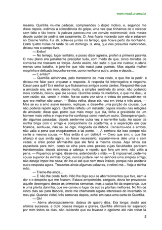 www.nead.unama.br


mesma. Quintília viu-me padecer, compreendeu o duplo motivo, e, segundo me
disse depois, estimou a coincidência do golpe, uma vez que tínhamos de o receber
sem falta e tão breve. A palavra pareceu-me um convite matrimonial; dois meses
depois cuidei de pedi-la em casamento. D. Ana ficara morando com ela e estavam
no Cosme Velho. Fui ali, achei-as juntas no terraço, que ficava perto da montanha.
Eram quatro horas da tarde de um domingo. D. Ana, que nos presumia namorados,
deixou-nos o campo livre.
       — Enfim!
       — No terraço, lugar solitário, e posso dizer agreste, proferi a primeira palavra.
O meu plano era justamente precipitar tudo, com medo de que, cinco minutos de
conversa me tirassem as forças. Ainda assim, não sabe o que me custou; custaria
menos uma batalha, e juro-lhe que não nasci para guerras. Mas aquela mulher
magrinha e delicada impunha-se-me, como nenhuma outra, antes e depois...
       — E então?
       — Quintília adivinhara, pelo transtorno do meu rosto, o que lhe ia pedir, e
deixou-me falar para preparar a resposta. A resposta foi interrogativa e negativa.
Casar para quê? Era melhor que ficássemos amigos como dantes. Respondi-lhe que
a amizade era, em mim, desde muito, a simples sentinela do amor; não podendo
mais contê-lo, deixou que ele saísse. Quintília sorriu da metáfora, o que me doeu, e
sem razão; ela, vendo o efeito, fez-se outra vez séria e tratou de persuadir-me de
que era melhor não casar. — Estou velha, disse ela; vou em trinta e três anos. —
Mas se eu a amo assim mesmo, repliquei, e disse-lhe uma porção de cousas, que
não poderia repetir agora. Quintília refletiu um instante; depois insistiu nas relações
de amizade; disse que, posto que mais moço que ela, tinha a gravidade de um
homem mais velho e inspirava-lhe confiança como nenhum outro. Desesperançado,
dei algumas passadas, depois sentei-me outra vez e narrei-lhe tudo. Ao saber da
minha briga com o amigo e companheiro da academia, e a separação em que
ficamos, sentiu-se, não sei se diga, magoada ou irritada. Censurou-nos a ambos,
não valia a pena que chegássemos a tal ponto. — A senhora diz isso porque não
sente a mesma cousa. — Mas então é um delírio? — Creio que sim; o que lhe
afianço é que ainda agora, se fosse necessário, separar-me-ia dele uma e cem
vezes; e creio poder afirmar-lhe que ele faria a mesma cousa. Aqui olhou ela
espantada para mim, como se olha para uma pessoa cujas faculdades parecem
transtornadas; depois abanou a cabeça, e repetiu que fora um erro; não valia a
pena. — Fiquemos amigos, disse-me, estendendo a mão. — É impossível; pede-me
cousa superior às minhas forças, nunca poderei ver na senhora uma simples amiga;
não desejo impor-lhe nada; dir-lhe-ei até que nem mais insisto, porque não aceitaria
outra resposta agora. Trocamos ainda algumas palavras, e retirei-me... Veja a minha
mão.
       — Treme-lhe ainda...
       — E não lhe contei tudo. Não lhe digo aqui os aborrecimentos que tive, nem a
dor e o despeito que me ficaram. Estava arrependido, zangado, devia ter provocado
aquele desengano desde as primeiras semanas, mas a culpa foi da esperança, que
é uma planta daninha, que me comeu o lugar de outras plantas melhores. No fim de
cinco dias saí para Itaboraí, onde me chamaram alguns interesses do inventário de
meu pai. Quando voltei, três semanas depois, achei em casa uma carta de Quintília.
       — Oh!
       — Abri-a alvoroçadamente: datava de quatro dias. Era longa; aludia aos
últimos sucessos, e dizia cousas meigas e graves. Quintília afirmava ter esperado
por mim todos os dias, não cuidando que eu levasse o egoísmo até não voltar lá

                                                                                      5
 