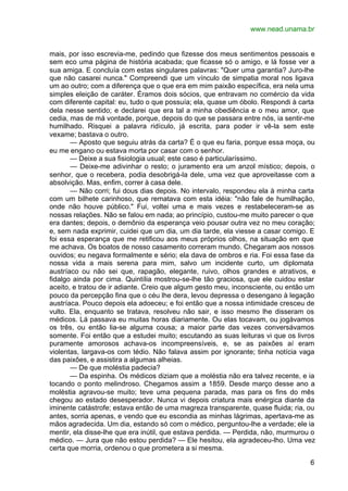 www.nead.unama.br


mais, por isso escrevia-me, pedindo que fizesse dos meus sentimentos pessoais e
sem eco uma página de história acabada; que ficasse só o amigo, e lá fosse ver a
sua amiga. E concluía com estas singulares palavras: "Quer uma garantia? Juro-lhe
que não casarei nunca." Compreendi que um vínculo de simpatia moral nos ligava
um ao outro; com a diferença que o que era em mim paixão específica, era nela uma
simples eleição de caráter. Éramos dois sócios, que entravam no comércio da vida
com diferente capital: eu, tudo o que possuía; ela, quase um óbolo. Respondi à carta
dela nesse sentido; e declarei que era tal a minha obediência e o meu amor, que
cedia, mas de má vontade, porque, depois do que se passara entre nós, ia sentir-me
humilhado. Risquei a palavra ridículo, já escrita, para poder ir vê-la sem este
vexame; bastava o outro.
       — Aposto que seguiu atrás da carta? É o que eu faria, porque essa moça, ou
eu me engano ou estava morta por casar com o senhor.
       — Deixe a sua fisiologia usual; este caso é particularíssimo.
       — Deixe-me adivinhar o resto; o juramento era um anzol místico; depois, o
senhor, que o recebera, podia desobrigá-la dele, uma vez que aproveitasse com a
absolvição. Mas, enfim, correr à casa dele.
       — Não corri; fui dous dias depois. No intervalo, respondeu ela à minha carta
com um bilhete carinhoso, que rematava com esta idéia: "não fale de humilhação,
onde não houve público." Fui, voltei uma e mais vezes e restabeleceram-se as
nossas relações. Não se falou em nada; ao princípio, custou-me muito parecer o que
era dantes; depois, o demônio da esperança veio pousar outra vez no meu coração;
e, sem nada exprimir, cuidei que um dia, um dia tarde, ela viesse a casar comigo. E
foi essa esperança que me retificou aos meus próprios olhos, na situação em que
me achava. Os boatos de nosso casamento correram mundo. Chegaram aos nossos
ouvidos; eu negava formalmente e sério; ela dava de ombros e ria. Foi essa fase da
nossa vida a mais serena para mim, salvo um incidente curto, um diplomata
austríaco ou não sei que, rapagão, elegante, ruivo, olhos grandes e atrativos, e
fidalgo ainda por cima. Quintília mostrou-se-lhe tão graciosa, que ele cuidou estar
aceito, e tratou de ir adiante. Creio que algum gesto meu, inconsciente, ou então um
pouco da percepção fina que o céu lhe dera, levou depressa o desengano à legação
austríaca. Pouco depois ela adoeceu; e foi então que a nossa intimidade cresceu de
vulto. Ela, enquanto se tratava, resolveu não sair, e isso mesmo lhe disseram os
médicos. Lá passava eu muitas horas diariamente. Ou elas tocavam, ou jogávamos
os três, ou então lia-se alguma cousa; a maior parte das vezes conversávamos
somente. Foi então que a estudei muito; escutando as suas leituras vi que os livros
puramente amorosos achava-os incompreensíveis, e, se as paixões aí eram
violentas, largava-os com tédio. Não falava assim por ignorante; tinha notícia vaga
das paixões, e assistira a algumas alheias.
       — De que moléstia padecia?
       — Da espinha. Os médicos diziam que a moléstia não era talvez recente, e ia
tocando o ponto melindroso. Chegamos assim a 1859. Desde março desse ano a
moléstia agravou-se muito; teve uma pequena parada, mas para os fins do mês
chegou ao estado desesperador. Nunca vi depois criatura mais enérgica diante da
iminente catástrofe; estava então de uma magreza transparente, quase fluida; ria, ou
antes, sorria apenas, e vendo que eu escondia as minhas lágrimas, apertava-me as
mãos agradecida. Um dia, estando só com o médico, perguntou-lhe a verdade; ele ia
mentir, ela disse-lhe que era inútil, que estava perdida. — Perdida, não, murmurou o
médico. — Jura que não estou perdida? — Ele hesitou, ela agradeceu-lho. Uma vez
certa que morria, ordenou o que prometera a si mesma.

                                                                                  6
 