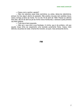 www.nead.unama.br


       — Casou com o senhor, aposto?
       — Não me relembre essa triste cerimônia; ou antes, deixe-me relembrá-la,
porque me traz algum alento do passado. Não aceitou recusas nem pedidos meus;
casou comigo à beira da morte. Foi no dia 18 de abril de 1859. Passei os últimos
dois dias, até 20 de abril ao pé da minha noiva moribunda, e abracei-a pela primeira
vez feita cadáver.
       — Tudo isso é bem esquisito.
       — Não sei o que dirá a sua fisiologia. A minha, que é de profano, crê que
aquela moça tinha ao casamento uma aversão puramente física. Casou meio
defunta, às portas do nada. Chame-lhe monstro, se quer, mas acrescente divino.




                                       FIM




                                                                                  7
 