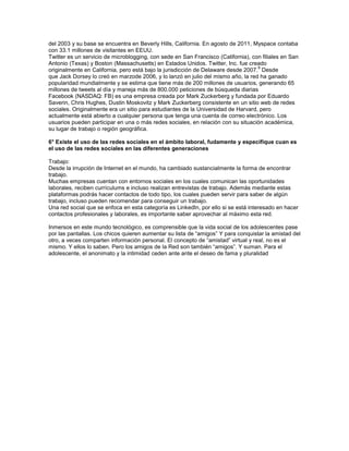 del 2003 y su base se encuentra en Beverly Hills, California. En agosto de 2011, Myspace contaba
con 33.1 millones de visitantes en EEUU.
Twitter es un servicio de microblogging, con sede en San Francisco (California), con filiales en San
Antonio (Texas) y Boston (Massachusetts) en Estados Unidos. Twitter, Inc. fue creado
                                                                                   8
originalmente en California, pero está bajo la jurisdicción de Delaware desde 2007. Desde
que Jack Dorsey lo creó en marzode 2006, y lo lanzó en julio del mismo año, la red ha ganado
popularidad mundialmente y se estima que tiene más de 200 millones de usuarios, generando 65
millones de tweets al día y maneja más de 800.000 peticiones de búsqueda diarias
Facebook (NASDAQ: FB) es una empresa creada por Mark Zuckerberg y fundada por Eduardo
Saverin, Chris Hughes, Dustin Moskovitz y Mark Zuckerberg consistente en un sitio web de redes
sociales. Originalmente era un sitio para estudiantes de la Universidad de Harvard, pero
actualmente está abierto a cualquier persona que tenga una cuenta de correo electrónico. Los
usuarios pueden participar en una o más redes sociales, en relación con su situación académica,
su lugar de trabajo o región geográfica.

6° Existe el uso de las redes sociales en el ámbito laboral, fudamente y especifique cuan es
el uso de las redes sociales en las diferentes generaciones

Trabajo:
Desde la irrupción de Internet en el mundo, ha cambiado sustancialmente la forma de encontrar
trabajo.
Muchas empresas cuentan con entornos sociales en los cuales comunican las oportunidades
laborales, reciben currículums e incluso realizan entrevistas de trabajo. Además mediante estas
plataformas podrás hacer contactos de todo tipo, los cuales pueden servir para saber de algún
trabajo, incluso pueden recomendar para conseguir un trabajo.
Una red social que se enfoca en esta categoría es LinkedIn, por ello si se está interesado en hacer
contactos profesionales y laborales, es importante saber aprovechar al máximo esta red.

Inmersos en este mundo tecnológico, es comprensible que la vida social de los adolescentes pase
por las pantallas. Los chicos quieren aumentar su lista de “amigos” Y para conquistar la amistad del
otro, a veces comparten información personal. El concepto de “amistad” virtual y real, no es el
mismo. Y ellos lo saben. Pero los amigos de la Red son también “amigos”. Y suman. Para el
adolescente, el anonimato y la intimidad ceden ante ante el deseo de fama y pluralidad
 
