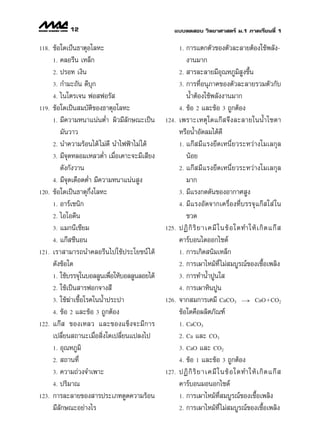 12                                    ·∫∫∑¥ Õ∫ «‘∑¬“»“ µ√å ¡.1 ¿“§‡√’¬π∑’Ë 1

118.   ¢âÕ„¥‡ªÁπ∏“µÿÕ‚≈À–                              1. °“√·µ°µ—«¢Õßµ—«≈–≈“¬µâÕß„™âæ≈—ß-
       1. §≈Õ√’π ‡À≈Á°                                    ß“π¡“°
       2. ª√Õ∑ ‡ß‘π                                    2.  “√≈–≈“¬¡’Õÿ≥À¿Ÿ¡‘ Ÿß¢÷Èπ

       3. °”¡–∂—π ¥’∫ÿ°                                3. °“√∑’ËÕπÿ¿“§¢Õßµ—«≈–≈“¬√«¡µ—«°—∫

       4. ‰π‚µ√‡®π øÕ øÕ√—                                πÈ”µâÕß„™âæ≈—ßß“π¡“°
119.   ¢âÕ„¥‡ªìπ ¡∫—µ‘¢Õß∏“µÿÕ‚≈À–                     4. ¢âÕ 2 ·≈–¢âÕ 3 ∂Ÿ°µâÕß

       1. ¡’§«“¡Àπ“·πàπµË” º‘«¡’≈—°…≥–‡ªìπ      124.   ‡æ√“–‡Àµÿ„¥·°ä ®÷ß≈–≈“¬„ππÈ”‚´¥“
          ¡—π«“«                                       À√◊ÕπÈ”Õ—¥≈¡‰¥â¥’
       2. π”§«“¡√âÕπ‰¥â ‰¡à¥’ π”‰øøÑ“‰¡à ‰¥â           1. ·°ä   ¡’ · √ß¬÷ ¥ ‡Àπ’Ë ¬ «√–À«à “ ß‚¡‡≈°ÿ ≈

       3. ¡’®¥À≈Õ¡‡À≈«µË” ‡¡◊ËÕ‡§“–®–¡’‡ ’¬ß
              ÿ                                           πâÕ¬
          ¥—ß°—ß«“π                                    2. ·°ä   ¡’ · √ß¬÷ ¥ ‡Àπ’Ë ¬ «√–À«à “ ß‚¡‡≈°ÿ ≈

       4. ¡’®¥‡¥◊Õ¥µË” ¡’§«“¡Àπ“·πàπ Ÿß
                ÿ                                         ¡“°
120.   ¢âÕ„¥‡ªìπ∏“µÿ°÷Ëß‚≈À–                           3. ¡’·√ß°¥¥—π¢ÕßÕ“°“» Ÿß

       1. Õ“√å‡´π‘°                                    4. ¡’ · √ßÕ— ¥ ®“°‡§√◊Ë Õ ß∑’Ë ∫ √√®ÿ · °ä   „ à „π

       2. ‰Õ‚Õ¥’π                                         ¢«¥
       3. ·¡°π’‡´’¬¡                            125.   ªØ‘ °‘ √‘ ¬ “‡§¡’ „ π¢â Õ „¥∑”„Àâ ‡ °‘ ¥ ·°ä  
       4. ·°ä ´’πÕπ                                    §“√å∫Õπ‰¥ÕÕ°‰´¥å
121.   ‡√“ “¡“√∂π”§≈Õ√’π‰ª„™âª√–‚¬™πå ‰¥â              1. °“√‡°‘¥ π‘¡‡À≈Á°

       ¥—ß¢âÕ„¥                                        2. °“√‡º“‰À¡â∑’Ë ‰¡à ¡∫Ÿ√≥å¢Õß‡™◊ÈÕ‡æ≈‘ß

       1. „™â∫√√®ÿ„π∫Õ≈≈Ÿπ‡æ◊Õ„Àâ∫Õ≈≈Ÿπ≈Õ¬‰¥â
                              Ë                        3. °“√∑”πÈ”ªŸπ„ 

       2. „™â‡ªìπ “√øÕ°®“ß ’                           4. °“√‡º“À‘πªŸπ

       3. „™â¶à“‡™◊ÈÕ‚√§„ππÈ”ª√–ª“              126.   ®“° ¡°“√‡§¡’ CaCO3 → CaOϩCO2
       4. ¢âÕ 2 ·≈–¢âÕ 3 ∂Ÿ°µâÕß                       ¢âÕ„¥§◊Õº≈‘µ¿—≥±å
122.   ·°ä  ¢Õß‡À≈« ·≈–¢Õß·¢Áß®–¡’°“√                  1. CaCO3

       ‡ª≈’Ë¬π ∂“π–‡¡◊ËÕ ‘Ëß„¥‡ª≈’Ë¬π·ª≈ß‰ª            2. Ca   ·≈– CO3
       1. Õÿ≥À¿Ÿ¡‘                                     3. CaO ·≈– CO2

       2.  ∂“π∑’Ë                                      4. ¢âÕ 1 ·≈–¢âÕ 3 ∂Ÿ°µâÕß

       3. §«“¡∂à«ß®”‡æ“–                        127.   ªØ‘ °‘ √‘ ¬ “‡§¡’ „ π¢â Õ „¥∑”„Àâ ‡ °‘ ¥ ·°ä  
       4. ª√‘¡“≥                                       §“√å∫Õπ¡ÕπÕ°‰´¥å
123.   °“√≈–≈“¬¢Õß “√ª√–‡¿∑¥Ÿ¥§«“¡√âÕπ                 1. °“√‡º“‰À¡â∑’Ë ¡∫Ÿ√≥å¢Õß‡™◊ÈÕ‡æ≈‘ß

       ¡’≈—°…≥–Õ¬à“ß‰√                                 2. °“√‡º“‰À¡â∑’Ë ‰¡à ¡∫Ÿ√≥å¢Õß‡™◊ÈÕ‡æ≈‘ß
 