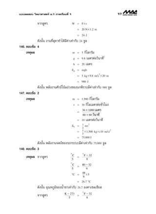 ·∫∫∑¥ Õ∫ «‘∑¬“»“ µ√å ¡.1 ¿“§‡√’¬π∑’Ë 1                                   17

              ®“° Ÿµ√                    W = Fϫs
                                             = 20 Nϫ1.2 m
                                             = 24 J

            ¥—ßπ—Èπ ß“π∑’Ë ÿ¥“∑”‰¥â¡’§à“‡∑à“°—∫ 24 ®Ÿ≈
146. µÕ∫¢âÕ 4
     ‡Àµÿº≈                               m = 5 °‘‚≈°√—¡
                                                                 2
                                           g = 9.8 ‡¡µ√µàÕ«‘π“∑’
                                           h = 20 ‡¡µ√
                                         Ep = mgh

                                                              /2
                                             = 5 kgϫ9.8 m s ϫ20 m
                                             = 980 J
            ¥—ßπ—Èπ æ≈—ßß“π»—°¬å‚πâ¡∂à«ß¢Õßπ°æ‘√“∫¡’§à“‡∑à“°—∫ 980 ®Ÿ≈
147. µÕ∫¢âÕ 2
     ‡Àµÿº≈                             m = 1,500 °‘‚≈°√—¡
                                         v = 36 °‘‚≈‡¡µ√µàÕ™—Ë«‚¡ß
                                              36 ϫ 1,000 ‡¡µ√
                                           =
                                              60 ϫ 60 «‘π“∑’
                                           = 10 ‡¡µ√µàÕ«‘π“∑’
                                                 1    2
                                         Ek =      mv
                                                 2
                                                 1                   2
                                             =     ϫ1 500 kgϫ(10 m s)
                                                       ,             /
                                                 2
                                             = 75 000 J
                                              ,
            ¥—ßπ—Èπ æ≈—ßß“π®≈πå¢Õß√∂°√–∫–¡’§à“‡∑à“°—∫ 75,000 ®Ÿ≈
148. µÕ∫¢âÕ 3
                                       o         o
                                         C           F Ϫ 32
     ‡Àµÿº≈ ®“° Ÿµ√                          =
                                        5              9
                                       o
                                         C       80 Ϫ 32
                                             =
                                        5           9
                                                 48
                                         ЊC =       ϫ5
                                                  9
                                             = 26.7 ЊC
              ¥—ßπ—Èπ Õÿ≥À¿Ÿ¡‘¢ÕßπÈ”™“‡∑à“°—∫ 26.7 Õß»“‡´≈‡´’¬ 
                                                 o
                                   K Ϫ 273           F Ϫ 32
              ®“° Ÿµ√                        =
                                      5                9
 