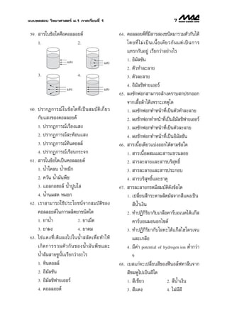 ·∫∫∑¥ Õ∫ «‘∑¬“»“ µ√å ¡.1 ¿“§‡√’¬π∑’Ë 1                                                          7

 59.    “√„π¢âÕ„¥§◊Õ§Õ≈≈Õ¬¥å                             64.   §Õ≈≈Õ¬¥å∑¡ “√ Õß™π‘¥¡“√«¡µ—«°—π‰¥â
                                                                              ’Ë ’
       1.                        2.                            ‚¥¬∑’Ë ‰ ¡à ‡ ªì π ‡π◊È Õ ‡¥’ ¬ «°— π ·µà ‡ ªì π °“√
                                                               ·∑√°°—πÕ¬Ÿà ‡√’¬°«à“Õ¬à“ß‰√
                          · ß                                  1. Õ‘¡—≈™—π
                                                  · ß
                                                               2. µ—«∑”≈–≈“¬
       3.                        4.                            3. µ—«≈–≈“¬

                                                               4. Õ‘¡≈´‘ø“¬‡ÕÕ√å
                                                                     —
                         · ß                      · ß
                                                         65.   ºß´—°øÕ° “¡“√∂≈â“ß§√“∫ °ª√°ÕÕ°
                                                               ®“°‡ ◊ÈÕºâ“‰¥â‡æ√“–‡Àµÿ„¥
 60.   ª√“°Ø°“√≥å „π¢âÕ„¥∑’Ë‡ªìπ ¡∫—µ‘‡°’Ë¬«                   1. ºß´—°øÕ°∑”Àπâ“∑’Ë‡ªìπµ—«∑”≈–≈“¬
       °—∫· ß¢Õß§Õ≈≈Õ¬¥å                                       2. ºß´—°øÕ°∑”Àπâ“∑’‡ªìπÕ‘¡≈´‘ø“¬‡ÕÕ√å
                                                                                             Ë       —
       1. ª√“°Ø°“√≥å‡√◊Õß· ß                                   3. ºß´—°øÕ°∑”Àπâ“∑’Ë‡ªìπµ—«≈–≈“¬
       2. ª√“°Ø°“√≥å –∑âÕπ· ß                                  4. ºß´—°øÕ°∑”Àπâ“∑’Ë‡ªìπÕ‘¡—≈™—π
       3. ª√“°Ø°“√≥å∑‘π¥Õ≈≈å                             66.    “√‡π◊ÈÕ‡¥’¬«·∫àßÕÕ°‰¥âµ“¡¢âÕ„¥
       4. ª√“°Ø°“√≥å‡√◊Õπ°√–®°                                 1.  “√‡π◊ÈÕº ¡·≈– “√·¢«π≈Õ¬
 61.    “√„π¢âÕ„¥‡ªìπ§Õ≈≈Õ¬¥å                                  2.  “√≈–≈“¬·≈– “√∫√‘ ÿ∑∏‘Ï
       1. πÈ”‚§≈π πÈ”À¡÷°                                      3.  “√≈–≈“¬·≈– “√ª√–°Õ∫
       2. §«—π πÈ”¡—πæ◊™                                       4.  “√∫√‘ ÿ∑∏‘Ï·≈–∏“µÿ
       3. ·Õ≈°ÕŒÕ≈å πÈ”ªŸπ„                              67.    “√≈–≈“¬°√¥¡’ ¡∫—µ¥—ß¢âÕ„¥      ‘
       4. πÈ”π¡ ¥ À¡Õ°                                         1. ‡ª≈’Ë¬π ’°√–¥“…≈‘µ¡— ®“° ’·¥ß‡ªìπ
 62.   ‡√“ “¡“√∂„™âª√–‚¬™πå®“° ¡∫—µ‘¢Õß                            ’πÈ”‡ß‘π
       §Õ≈≈Õ¬¥å„π°“√º≈‘µ¬“™π‘¥„¥                               2. ∑”ªØ‘°‘√‘¬“°—∫‡°≈◊Õ§“√å∫Õ‡πµ‰¥â·°ä 
       1. ¬“πÈ”                 2. ¬“‡¡Á¥                         §“√å∫Õπ¡ÕπÕ°‰´¥å
       3. ¬“ºß                  4. ¬“¥¡                        3. ∑”ªØ‘°‘√‘¬“°—∫‚≈À–‰¥â·°ä ‰Œ‚¥√‡®π
 63.   ‰¢à · ¥ß∑’Ë ‡ µ‘ ¡ ≈ß‰ª„ππÈ”  ≈— ¥ ‡æ◊Ë Õ ∑”„Àâ            ·≈–‡°≈◊Õ
       ‡°‘ ¥ °“√√«¡µ— « °— π ¢ÕßπÈ” ¡— π æ◊ ™ ·≈–              4. ¡’§à“ potential of hydrogen ion µË”°«à“
       πÈ” â¡ “¬™Ÿπ—Èπ‡√’¬°«à“Õ–‰√                                9
       1. ∑‘π¥Õ≈≈å                                       68.   ‡∫ ·°à®–‡ª≈’Ë¬π ’¢ÕßøïπÕ≈åø∑“≈’π®“°
       2. Õ‘¡—≈™—π                                              ’™¡æŸ‰ª‡ªìπ ’ „¥
       3. Õ‘¡—≈´‘ø“¬‡ÕÕ√å                                      1.  ’‡¢’¬«          2.  ’πÈ”‡ß‘π
       4. §Õ≈≈Õ¬¥å                                             3.  ’·¥ß            4. ‰¡à¡’ ’
 