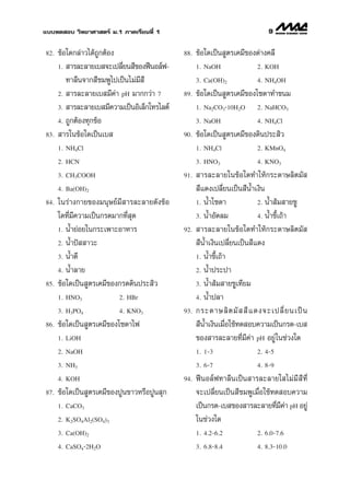 ·∫∫∑¥ Õ∫ «‘∑¬“»“ µ√å ¡.1 ¿“§‡√’¬π∑’Ë 1                                       9

82.   ¢âÕ„¥°≈à“«‰¥â∂Ÿ°µâÕß                    88.   ¢âÕ„¥‡ªìπ Ÿµ√‡§¡’¢Õß¥à“ß§≈’
      1.  “√≈–≈“¬‡∫ ®–‡ª≈’¬π ’¢ÕßøïπÕ≈åø-
                             Ë                      1. NaOH              2. KOH

         ∑“≈’π®“° ’™¡æŸ‰ª‡ªìπ‰¡à¡’ ’                3. Ca(OH)2           4. NH4OH

      2.  “√≈–≈“¬‡∫ ¡’§“ pH ¡“°°«à“ 7
                           à                  89.   ¢âÕ„¥‡ªìπ Ÿµ√‡§¡’¢Õß‚´¥“∑”¢π¡
      3.  “√≈–≈“¬‡∫ ¡’§«“¡‡ªìπÕ‘‡≈Á°‚∑√‰≈µå         1. Na2CO3ؒ10H2O      2. NaHCO3

      4. ∂Ÿ°µâÕß∑ÿ°¢âÕ                              3. NaOH              4. NH4Cl

83.    “√„π¢âÕ„¥‡ªìπ‡∫                        90.   ¢âÕ„¥‡ªìπ Ÿµ√‡§¡’¢Õß¥‘πª√– ‘«
      1. NH4Cl                                      1. NH4Cl             2. KMnO4

      2. HCN                                        3. HNO3              4. KNO3

      3. CH3COOH                              91.    “√≈–≈“¬„π¢âÕ„¥∑”„Àâ°√–¥“…≈‘µ¡— 
      4. Ba(OH)2                                     ’·¥ß‡ª≈’Ë¬π‡ªìπ ’πÈ”‡ß‘π
84.   „π√à“ß°“¬¢Õß¡πÿ…¬å¡’ “√≈–≈“¬¥—ß¢âÕ            1. πÈ”‚´¥“             2. πÈ” â¡ “¬™Ÿ

      „¥∑’Ë¡’§«“¡‡ªìπ°√¥¡“°∑’Ë ÿ¥                   3. πÈ”Õ—¥≈¡            4. πÈ”¢’‡∂â“
                                                                                   È
      1. πÈ”¬àÕ¬„π°√–‡æ“–Õ“À“√                92.    “√≈–≈“¬„π¢âÕ„¥∑”„Àâ°√–¥“…≈‘µ¡— 
      2. πÈ”ªí  “«–                                  ’πÈ”‡ß‘π‡ª≈’Ë¬π‡ªìπ ’·¥ß
      3. πÈ”¥’                                      1. πÈ”¢’‡∂â“
                                                            È
      4. πÈ”≈“¬                                     2. πÈ”ª√–ª“

85.   ¢âÕ„¥‡ªìπ Ÿµ√‡§¡’¢Õß°√¥¥‘πª√– ‘«              3. πÈ” â¡ “¬™Ÿ‡∑’¬¡

      1. HNO3             2. HBr                    4. πÈ”ª≈“

      3. H3PO4            4. KNO3             93.   °√–¥“…≈‘ µ ¡—    ’ · ¥ß®–‡ª≈’Ë ¬ π‡ªì π
86.   ¢âÕ„¥‡ªìπ Ÿµ√‡§¡’¢Õß‚´¥“‰ø                     ’πÈ”‡ß‘π‡¡◊Õ„™â∑¥ Õ∫§«“¡‡ªìπ°√¥-‡∫ 
                                                                Ë
      1. LiOH                                       ¢Õß “√≈–≈“¬∑’Ë¡’§à“ pH Õ¬Ÿà„π™à«ß„¥
      2. NaOH                                       1. 1-3                 2. 4-5

      3. NH3                                        3. 6-7                 4. 8-9

      4. KOH                                  94.   øïπÕ≈åø∑“≈’π‡ªìπ “√≈–≈“¬„ ‰¡à ¡’  ’ ∑Ë’
87.   ¢âÕ„¥‡ªìπ Ÿµ√‡§¡’¢ÕßªŸπ¢“«À√◊ÕªŸπ ÿ°          ®–‡ª≈’Ë¬π‡ªìπ ’™¡æŸ‡¡◊ËÕ„™â∑¥ Õ∫§«“¡
      1. CaCO3                                      ‡ªìπ°√¥-‡∫ ¢Õß “√≈–≈“¬∑’¡§“ pH Õ¬Ÿà
                                                                                  Ë ’à
      2. K2SO4Al2(SO4)3                             „π™à«ß„¥
      3. Ca(OH)2                                    1. 4.2-6.2             2. 6.0-7.6

      4. CaSO4ؒ2H2O                                 3. 6.8-8.4             4. 8.3-10.0
 