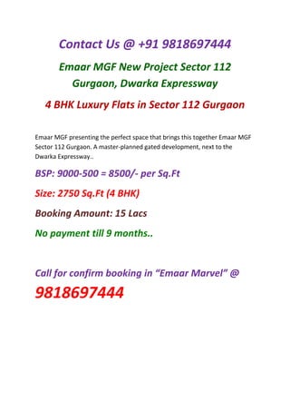 Contact Us @ +91 9818697444
        Emaar MGF New Project Sector 112
          Gurgaon, Dwarka Expressway
   4 BHK Luxury Flats in Sector 112 Gurgaon

Emaar MGF presenting the perfect space that brings this together Emaar MGF
Sector 112 Gurgaon. A master-planned gated development, next to the
Dwarka Expressway..

BSP: 9000-500 = 8500/- per Sq.Ft
Size: 2750 Sq.Ft (4 BHK)
Booking Amount: 15 Lacs
No payment till 9 months..


Call for confirm booking in “Emaar Marvel” @

9818697444
 
