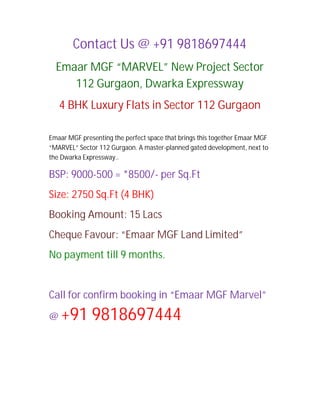 Contact Us @ +91 9818697444
  Emaar MGF “MARVEL” New Project Sector
     112 Gurgaon, Dwarka Expressway
    4 BHK Luxury Flats in Sector 112 Gurgaon

Emaar MGF presenting the perfect space that brings this together Emaar MGF
“MARVEL” Sector 112 Gurgaon. A master-planned gated development, next to
the Dwarka Expressway..

BSP: 9000-500 = *8500/- per Sq.Ft
Size: 2750 Sq.Ft (4 BHK)
Booking Amount: 15 Lacs
Cheque Favour: “Emaar MGF Land Limited”
No payment till 9 months.


Call for confirm booking in “Emaar MGF Marvel”

@   +91 9818697444
 