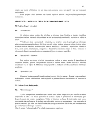 90
objetivo de inserir a biblioteca em um status mais coerente com o seu papel e na sua busca pela
modernidade.
Estes projetos estão divididos em quatro objetivos básicos: atração-recepção-participação-
manutenção.
5 PROJETOS ELABORADOS E DESENVOLVIDOS NO ANO DE 1997/98
5.1 Projetos Etapa I (Atração)
5.1.1 “Você Já Leu?”
Os objetivos deste projeto são: divulgar as diversas obras literárias e técnico científicas,
proporcionar melhor assessoria informacional a toda a comunidade estudantil e incentivar o hábito de
leitura.
Voltado para toda a comunidade estudantil, esse projeto é uma disseminação de informação
sobre obras existentes na Biblioteca. Divide-se em dois estilos básicos: leitura de artigos técnicos, leitura
de obras literárias. O aluno, ao buscar uma obra na Biblioteca, é convidado a sugerir uma sinopse do
livro, assim como, internamente, estagiários e funcionários resumem artigos e obras. Somados os
esforços, divulgam-se semanalmente, em locais estratégicos, os resumos sugeridos.
5.1.2 “Seu Talento é um Show”
Este projeto tem como principal consequência projetar o aluno, através de exposições de
esculturas, pinturas, quadros, interpretações literárias e teatrais, saraus, shows musicais e trabalhos
acadêmicos. Faz do espaço da Biblioteca, um espaço onde se produzem atividades culturais e informação
acadêmica.
5.1.2 “Biblioteca Viva”
Composto basicamente de leitura dramática, tem com objetivo ocupar e divulgar espaços culturais
na Biblioteca e ainda contextualizar obras regionais e grandes clássicos da literatura, no universo do
alunado.
5.2 Projetos Etapa II (Recepção)
5.2.1 “Informatização I”
Agiliza o empréstimo para alunos que, muitas vezes, têm o tempo curto para escolher e fazer o
empréstimo da obra. Faz busca qualitativa do acervo e supre os professores de informações para
desenvolvimento de projetos pedagógicos. Utiliza o Microisis na busca de informação, mas com a
preocupação da configuração de teclado, que não podia ignorar as acentuações e ç na construção de
palavras. O aluno, que ainda está sendo alfabetizado, não pode manusear um teclado, em uma biblioteca,
que contrarie a sua formação vocabular.
Obs.: O projeto “Informatização II” é voltado para os cursos superiores
 