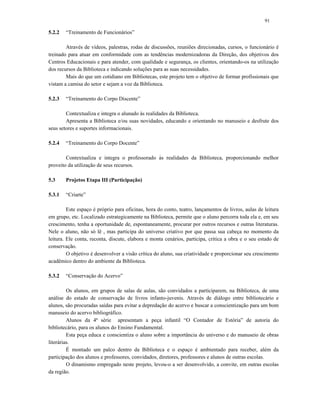 91
5.2.2 “Treinamento de Funcionários”
Através de vídeos, palestras, rodas de discussões, reuniões direcionadas, cursos, o funcionário é
treinado para atuar em conformidade com as tendências modernizadoras da Direção, dos objetivos dos
Centros Educacionais e para atender, com qualidade e segurança, os clientes, orientando-os na utilização
dos recursos da Biblioteca e indicando soluções para as suas necessidades.
Mais do que um cotidiano em Bibliotecas, este projeto tem o objetivo de formar profissionais que
vistam a camisa do setor e sejam a voz da Biblioteca.
5.2.3 “Treinamento do Corpo Discente”
Contextualiza e integra o alunado às realidades da Biblioteca.
Apresenta a Biblioteca e/ou suas novidades, educando e orientando no manuseio e desfrute dos
seus setores e suportes informacionais.
5.2.4 “Treinamento do Corpo Docente”
Contextualiza e integra o professorado às realidades da Biblioteca, proporcionando melhor
proveito da utilização de seus recursos.
5.3 Projetos Etapa III (Participação)
5.3.1 “Criarte”
Este espaço é próprio para oficinas, hora do conto, teatro, lançamentos de livros, aulas de leitura
em grupo, etc. Localizado estrategicamente na Biblioteca, permite que o aluno percorra toda ela e, em seu
crescimento, tenha a oportunidade de, espontaneamente, procurar por outros recursos e outras literaturas.
Nele o aluno, não só lê , mas participa do universo criativo por que passa sua cabeça no momento da
leitura. Ele conta, reconta, discute, elabora e monta cenários, participa, critica a obra e o seu estado de
conservação.
O objetivo é desenvolver a visão crítica do aluno, sua criatividade e proporcionar seu crescimento
acadêmico dentro do ambiente da Biblioteca.
5.3.2 “Conservação do Acervo”
Os alunos, em grupos de salas de aulas, são convidados a participarem, na Biblioteca, de uma
análise do estado de conservação de livros infanto-juvenis. Através de diálogo entre bibliotecário e
alunos, são procuradas saídas para evitar a depredação do acervo e buscar a conscientização para um bom
manuseio do acervo bibliográfico.
Alunos da 4ª série apresentam a peça infantil “O Contador de Estória” de autoria do
bibliotecário, para os alunos do Ensino Fundamental.
Esta peça educa e conscientiza o aluno sobre a importância do universo e do manuseio de obras
literárias.
É montado um palco dentro da Biblioteca e o espaço é ambientado para receber, além da
participação dos alunos e professores, convidados, diretores, professores e alunos de outras escolas.
O dinamismo empregado neste projeto, levou-o a ser desenvolvido, a convite, em outras escolas
da região.
 