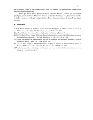 93
ela se torna um espaço de participação coletiva, onde está presente a evolução cultural, educacional e
social da comunidade estudantil.
Mudar por mudar não é preciso em nosso cotidiano. Preciso é, mesmo que se quebrem
paradigmas, construir o futuro. Não apenas olhar em sua direção. Mais do que isso, delimitar um caminho
norteador e dar passos em direção a atingir objetivos. Passos firmes e conscientes da realidade que se quer
construir.
8 Bibliografias
COSTA, Tarcilla Martins da. Biblioteca Escolar do Centro Pedagógico da UFMG. Revista da Escola de
Biblioteconomia da UFMG, Belo Horizonte, v. 4, n. 2, p. 278-282 , set. 1975.
DIAZ PLAJA, Aurora. Como atraer al lector. Madrid, Servicio Nacional de Lectura, 1964. 66 p.
DUMONT, Márcia Milton Vianna. Bibliotecas Escolares Comunitárias: uma revisão bibliográfica. Revista da
Escola de Biblioteconomia da UFMG, Belo Horizonte, v. 13, n. 2, p. 147-178, set. 1984.
OLIVEIRA, Silas Marques de. Marketing e sua aplicação em bibliotecas: uma abordagem preliminar. Ciência da
Informação, Brasília, v. 14, n. 2, p. 137-147, jul./dez. 1985.
POLKE, Ana Maria Athayde. A Biblioteca Escolar e o seu papel na formação de hábitos de leitura. Revista da
Escola de Biblioteconomia da UFMG, Belo Horizonte, v. 2, n. 1, p. 60-72, mar. 1973.
SILVA, Corita Aguiar da. Administração de bibliotecas: uma visão do futuro. Cadernos de Biblioteconomia ,
Recife, , n. 11, p. 39-48, dez. 1989.
 