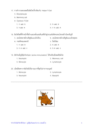 "ETV ติวเขม"วิชาชีววิทยา : ภูมิคุมกันของรางกาย (ตอนที่ 2) 5
17. การทํางานของเซลลในขอใดเกี่ยวของกับ Helper T-Cell
ก. B-lymphocyte
ข. Memmory cell
ค. Cytotoxic T-Cell
1. ก และ ข 2. ข และ ค
3. ก และ ค 4. ก ข และ ค
18. ลิมโฟไซตที่ทําหนาที่สรางและหลั่งแอนติบอดีเขาสูกระแสโลหิตจะพบโครงสรางใดเจริญดี
ก. เอนโดพลาสมิกเรติคูลัมแบบผิวเรียบ ข. เอนโดพลาสมิกเรติคูลัมแบบผิวขรุขระ
ค. กอลจิคอมเพลกซ ง. ไลโซโซม
1. ก และ ค 2. ข และ ค
3. ก ค และ ง 4. ข ค และ ง
19. สัตวจะมีภูมิคุมกันกอเอง (active immunization) ไดจะตองมีเซลลชนิดใด
1. Neutrophil 2. Memmory cell
3. Monocyte 4. Lymphocyte
20. เม็ดเลือดขาว ชนิดใดมีปริมาณมากที่สุดในรางกายมนุษย
1. Monocyte 2. Lymphocyte
3. Neutrophil 4. Basophil
 