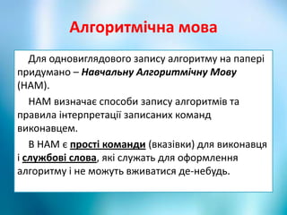 Алгоритмічна мова
Для одновиглядового запису алгоритму на папері
придумано – Навчальну Алгоритмічну Мову
(НАМ).
НАМ визначає способи запису алгоритмів та
правила інтерпретації записаних команд
виконавцем.
В НАМ є прості команди (вказівки) для виконавця
і службові слова, які служать для оформлення
алгоритму і не можуть вживатися де-небудь.
 