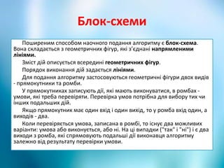 Блок-схеми
Поширеним способом наочного подання алгоритму є блок-схема.
Вона складається з геометричних фігур, які з’єднані напрямленими
лініями.
Зміст дій описується всередині геометричних фігур.
Порядок виконання дій задається лініями.
Для подання алгоритму застосовуються геометричні фігури двох видів
- прямокутники та ромби.
У прямокутниках записують дії, які мають виконуватися, в ромбах -
умови, які треба перевіряти. Перевірка умов потрібна для вибору тих чи
інших подальших дій.
Якщо прямокутник має один вхід і один вихід, то у ромба вхід один, а
виходів - два.
Коли перевіряється умова, записана в ромбі, то існує два можливих
варіанти: умова або виконується, або ні. На ці випадки ("так" і "ні") і є два
виходи з ромба, які спрямовують подальші дії виконавця алгоритму
залежно від результату перевірки умови.
 