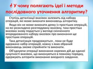 У чому полягають ідеї і методи
послідовного уточнення алгоритму?
Ступінь деталізації вказівок залежить від набору
операцій, які може виконати виконавець алгоритму.
Якщо він не може виконати деяку із простіших операцій,
на які розкладено розглядувану вказівку, така простіша
вказівка знову подається у вигляді скінченного
впорядкованого набору вказівок про виконання ще
простіших операцій.
Така деталізація продовжується , поки не буде
одержано набір операцій, кожну з яких обраний
виконавець зможе сприйняти та виконати.
Об'єднуючи операції виконання окремих дій до єдиної
сукупності вказівок, що виконуються в певному порядку,
одержують алгоритм виконання вихідного завдання.
 