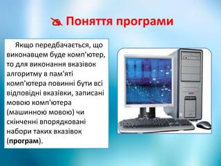  Поняття програми
Якщо передбачається, що
виконавцем буде комп'ютер,
то для виконання вказівок
алгоритму в пам'яті
комп'ютера повинні бути всі
відповідні вказівки, записані
мовою комп'ютера
(машинною мовою) чи
скінченні впорядковані
набори таких вказівок
(програм).
 