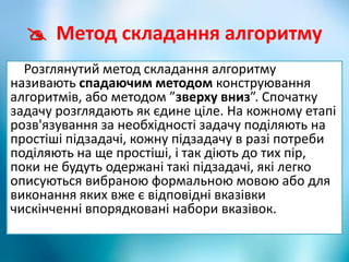  Метод складання алгоритму
Розглянутий метод складання алгоритму
називають спадаючим методом конструювання
алгоритмів, або методом ”зверху вниз”. Спочатку
задачу розглядають як єдине ціле. На кожному етапі
розв'язування за необхідності задачу поділяють на
простіші підзадачі, кожну підзадачу в разі потреби
поділяють на ще простіші, і так діють до тих пір,
поки не будуть одержані такі підзадачі, які легко
описуються вибраною формальною мовою або для
виконання яких вже є відповідні вказівки
чискінченні впорядковані набори вказівок.
 