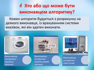  Хто або що може бути
виконавцем алгоритму?
Кожен алгоритм будується з розрахунку на
деякого виконавця, із врахуванням системи
вказівок, які він здатен виконати.
Виконавець
алгоритму –
пральна
машина
Виконавець
алгоритму -
промисловий
автомат
Виконавець
алгоритму –
комп'ютер
 