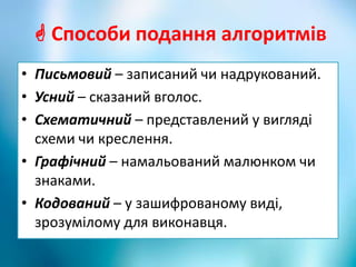  Способи подання алгоритмів
• Письмовий – записаний чи надрукований.
• Усний – сказаний вголос.
• Схематичний – представлений у вигляді
схеми чи креслення.
• Графічний – намальований малюнком чи
знаками.
• Кодований – у зашифрованому виді,
зрозумілому для виконавця.
 