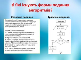  Які існують форми подання
алгоритмів?
Словесне подання
Словесний спосіб подання алгоритму є
найбільш прийнятним для опису інструкцій
побутового характеру, дій на випадок
надзвичайної ситуації, фармакологічних чи
кулінарних рецептів, тощо.
Рецепт "Піца нашвидкуруч":
1. В рівних пропорціях змішайте сметану з
томатною пастою, за бажанням додайте
орегано чи інші спеції.
2. Отриманий соус намажте на хліб.
3. Зверху викладіть порізані на шматочки
помідори та болгарський перець, половинки
маслин. Або інші улюблені варіанти начинки.
4. Натертий чи нарізаний скибочками сир
покласти зверху.
5. На кілька хвилин поставити отримане в
духовку, аерогриль чи мікрохвильовку.
Графічне подання.
 