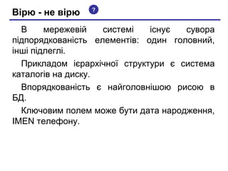 Вірю - не вірю

?

В
мережевій
системі
існує
сувора
підпорядкованість елементів: один головний,
інші підлеглі.
Прикладом ієрархічної структури є система
каталогів на диску.
Впорядкованість є найголовнішою рисою в
БД.
Ключовим полем може бути дата народження,
IMEN телефону.

 