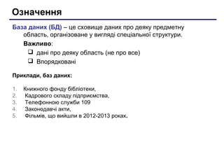 Означення
База даних (БД) – це сховище даних про деяку предметну
область, організоване у вигляді спеціальної структури.
Важливо:
 дані про деяку область (не про все)
 Впорядковані
Приклади, баз даних:
1.
2.
3.
4.
5.

Книжного фонду бібліотеки,
Кадрового складу підприємства,
Телефонною служби 109
Законодавчі акти,
Фільмів, що вийшли в 2012-2013 роках.

 