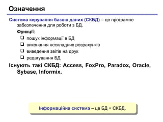 Означення
Система керування базою даних (СКБД) – це програмне
забезпечення для роботи з БД.
Функції:
 пошук інформації в БД
 виконання нескладних розрахунків
 виведення звітів на друк
 редагування БД

Існують такі СКБД: Access, FoxPro, Paradox, Oracle,
Sybase, Informix.

Інформаційна система – це БД + СКБД.
Інформаційна система – це БД + СКБД.

 