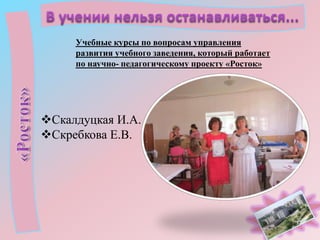 Учебные курсы по вопросам управления
развития учебного заведения, который работает
по научно- педагогическому проекту «Росток»

Скалдуцкая И.А.
Скребкова Е.В.

 