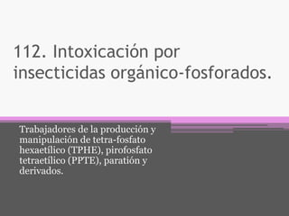 112. Intoxicación por
insecticidas orgánico-fosforados.
Trabajadores de la producción y
manipulación de tetra-fosfato
hexaetílico (TPHE), pirofosfato
tetraetílico (PPTE), paratión y
derivados.
 