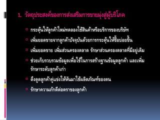 1. วัตถุประสงค์ของการส่งเสริมการขายมุ่งสู่ผู้บริโภค
 กระตุ้นให้ลูกค้าใหม่ทดลองใช้สินค้าหรือบริการของบริษัท
 เพิ่มยอดขายจากลูกค้าปัจจุบันด้วยการกระตุ้นให้ซื้อบ่อยขึ้น
 เพิ่มยอดขาย เพิ่มส่วนครองตลาด รักษาส่วนครองตลาดที่มีอยู่เดิม
 ช่วยเก็บรวบรวมข้อมูลเพื่อใช้ในการสร้างฐานข้อมูลลูกค้า และเพิ่ม
รักษาระดับลูกค้าเก่า
 ดึงดูดลูกค้าคู่แข่งให้หันมาใช้ผลิตภัณฑ์ของตน
 รักษาความภักดีต่อตราของลูกค้า
 